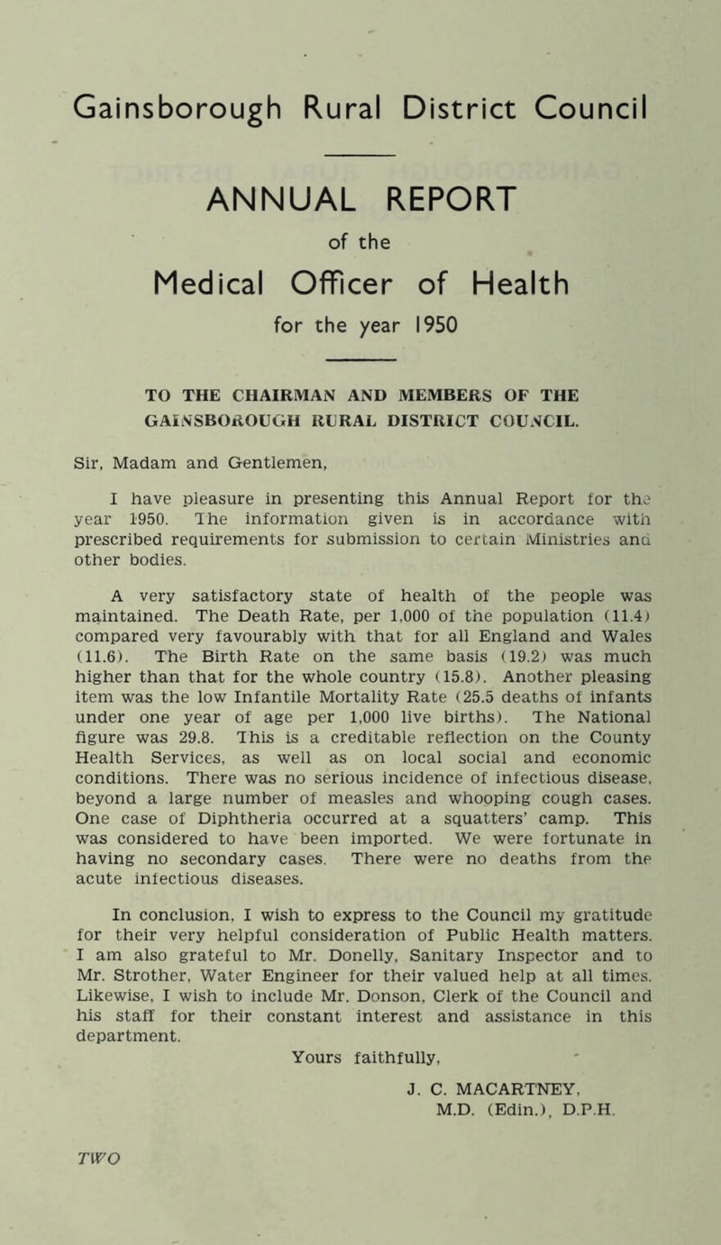 ANNUAL REPORT of the Medical Officer of Health for the year 1950 TO THE CHAIRMAN AND MEMBERS OF THE GAINSBOROUGH RURAL DISTRICT COUNCIL. Sir, Madam and Gentlemen, I have pleasure in presenting this Annual Report for the year 1950. The information given is in accordance with prescribed requirements for submission to certain Ministries ana other bodies. A very satisfactory state of health of the people was maintained. The Death Rate, per 1,000 of the population (11.4) compared very favourably with that for all England and Wales (11.6). The Birth Rate on the same basis (19.2) was much higher than that for the whole country (15.8). Another pleasing item was the low Infantile Mortality Rate (25.5 deaths of infants under one year of age per 1,000 live births). The National figure was 29.8. This is a creditable reflection on the County Health Services, as well as on local social and economic conditions. There was no serious incidence of infectious disease, beyond a large number of measles and whooping cough cases. One case of Diphtheria occurred at a squatters’ camp. This was considered to have been imported. We were fortunate in having no secondary cases. There were no deaths from the acute infectious diseases. In conclusion, I wish to express to the Council my gratitude for their very helpful consideration of Public Health matters. I am also grateful to Mr. Donelly, Sanitary Inspector and to Mr. Strother, Water Engineer for their valued help at all times. Likewise, I wish to include Mr. Donson, Clerk of the Council and his staff for their constant interest and assistance in this department. Yours faithfully. J. C. MACARTNEY, M.D. (Edin.), D.P.H. TWO