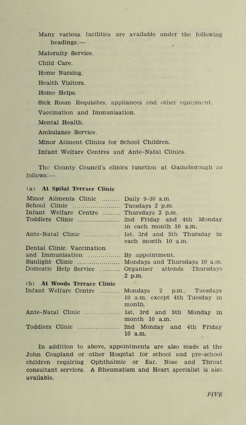 Many various facilities are available under the following headings:— Maternity Service. Child Care. Home Nursing. Health Visitors. Home Helps. Sick Room Requisites, appliances and other equipment. Vaccination and Immunisation. Mental Health. Ambulance Service. Minor Ailment Clinics for School Children. Infant Welfare Centres and Ante-Natal Clinics. The County Council’s clinics function at Gainsborough as follows:— (a) At Spital Terrace Clinic Minor Ailments Clinic School Clinic Infant Welfare Centre Toddlers Clinic Ante-Natal Clinic Dental Clinic Vaccination and Immunisation Sunlight Clinic Domestic Help Service (b) At Woods Terrace Clinic Infant Welfare Centre Ante-Natal Clinic Toddlers Clinic .. Daily 9-30 a.m. Tuesdays 2 p.m. Thursdays 2 p.m. 2nd Friday and 4th Monday in each month 10 a.m. 1st, 3rd and 5th Thursday in each month 10 a.m. By appointment. Mondays and Thursdays 10 a.m. Organiser attends Thursdays 2 p.m. Mondays 2 p.m., Tuesdays 10 a.m. except 4th Tuesday in month. 1st, 3rd and 5th Monday in month 10 a.m. 2nd Monday and 4th Friday 10 a.m. In addition to above, appointments are also made at the John Coupland or other Hospital for school and pre-school children requiring Ophthalmic or Ear, Nose and Throat consultant services. A Rheumatism and Heart specialist is also available. FIVE