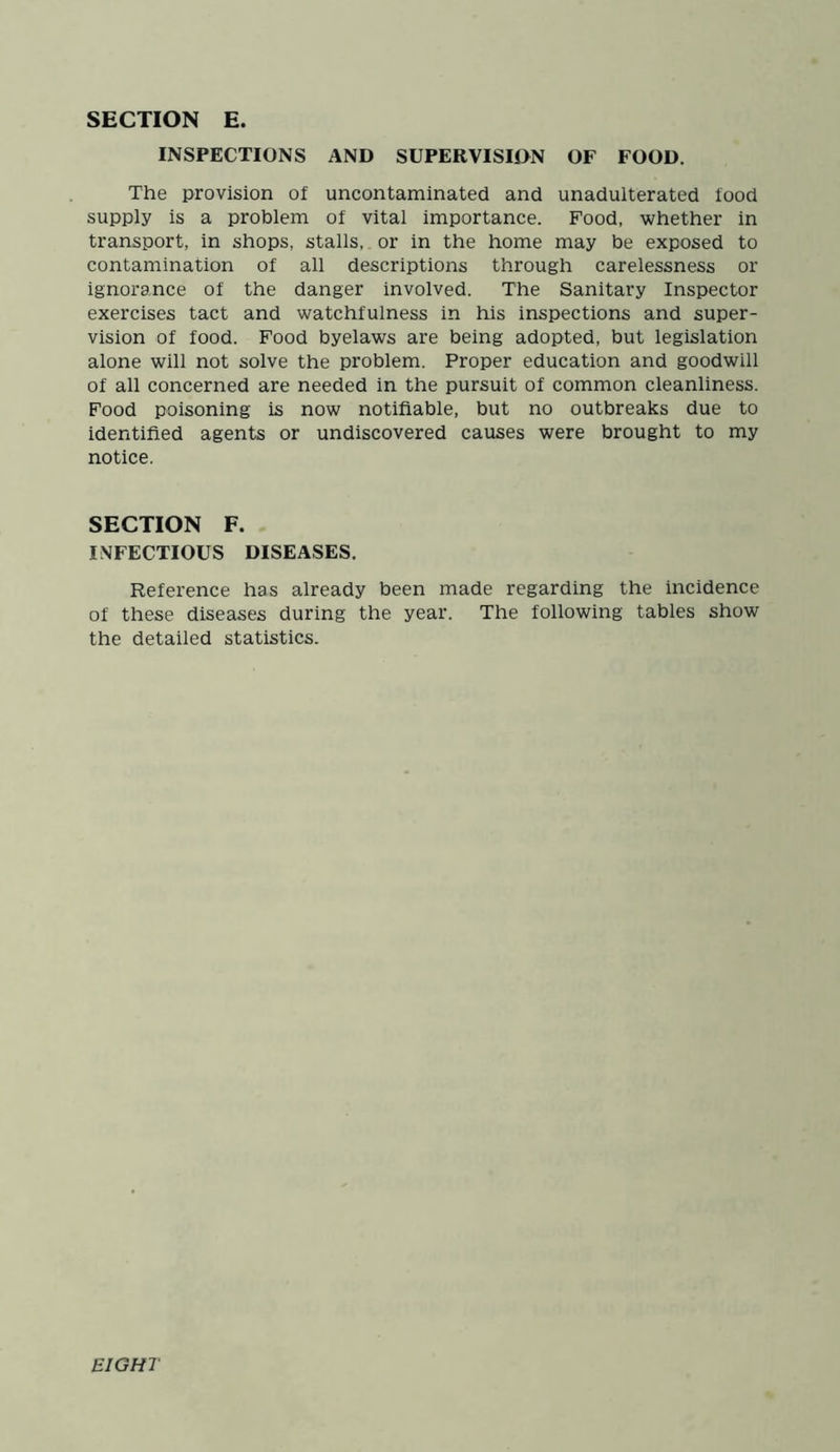 INSPECTIONS AND SUPERVISION OF FOOD. The provision of uncontaminated and unadulterated food supply is a problem of vital importance. Food, whether in transport, in shops, stalls, or in the home may be exposed to contamination of all descriptions through carelessness or ignorance of the danger involved. The Sanitary Inspector exercises tact and watchfulness in his inspections and super- vision of food. Food byelaws are being adopted, but legislation alone will not solve the problem. Proper education and goodwill of all concerned are needed in the pursuit of common cleanliness. Food poisoning is now notifiable, but no outbreaks due to identified agents or undiscovered causes were brought to my notice. SECTION F. INFECTIOUS DISEASES. Reference has already been made regarding the incidence of these diseases during the year. The following tables show the detailed statistics. EIGHT
