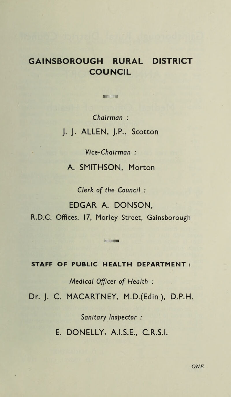 GAINSBOROUGH RURAL DISTRICT COUNCIL Chairman : J. J. ALLEN, J.P., Scotton Vice-Chairman : A. SMITHSON, Morton Clerk of the Council : EDGAR A. DONSON, R.D.C. Offices, 17, Morley Street, Gainsborough IIIIIIIIIIIIIIM STAFF OF PUBLIC HEALTH DEPARTMENT : Medical Officer of Health : Dr. J. C MACARTNEY, M.D.(Edin.), D.P.H. Sanitary Inspector : E. DONELLY, A.I.S.E., CR.S.I. ONE