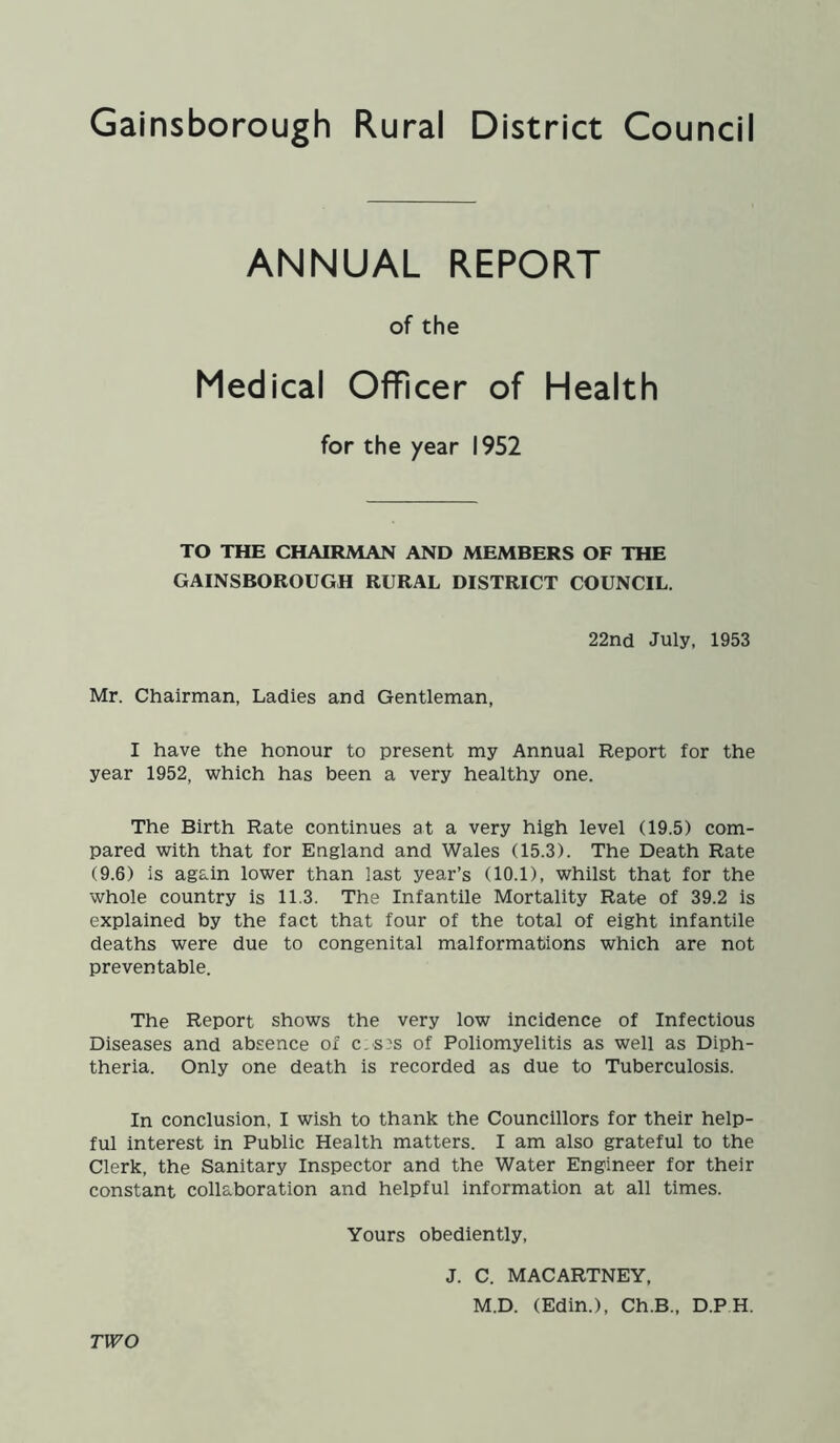 ANNUAL REPORT of the Medical Officer of Health for the year 1952 TO THE CHAIRMAN AND MEMBERS OF THE GAINSBOROUGH RURAL DISTRICT COUNCIL. 22nd July, 1953 Mr. Chairman, Ladies and Gentleman, I have the honour to present my Annual Report for the year 1952, which has been a very healthy one. The Birth Rate continues at a very high level (19.5) com- pared with that for England and Wales (15.3). The Death Rate (9.6) is again lower than last year’s (10.1), whilst that for the whole country is 11.3. The Infantile Mortality Rate of 39.2 is explained by the fact that four of the total of eight infantile deaths were due to congenital malformations which are not preventable. The Report shows the very low incidence of Infectious Diseases and absence of c.s;s of Poliomyelitis as well as Diph- theria. Only one death is recorded as due to Tuberculosis. In conclusion, I wish to thank the Councillors for their help- ful interest in Public Health matters. I am also grateful to the Clerk, the Sanitary Inspector and the Water Engineer for their constant collaboration and helpful information at all times. Yours obediently, J. C. MACARTNEY, M.D. (Edin.), Ch.B., D.P H. TWO