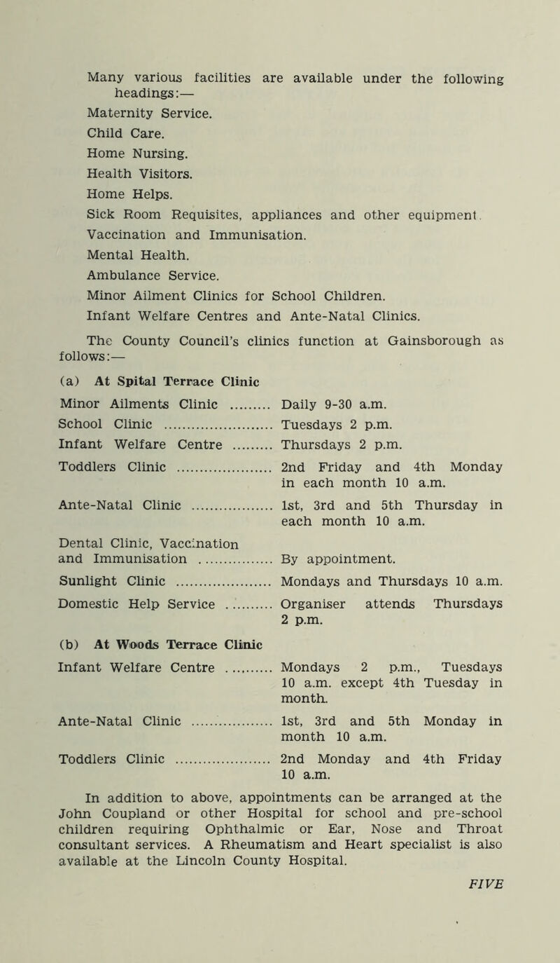 Many various facilities are available under the following headings:— Maternity Service. Child Care. Home Nursing. Health Visitors. Home Helps. Sick Room Requisites, appliances and other equipment Vaccination and Immunisation. Mental Health. Ambulance Service. Minor Ailment Clinics for School Children. Infant Welfare Centres and Ante-Natal Clinics. The County Council’s clinics function at Gainsborough as follows:— (a) At Spital Terrace Clinic Minor Ailments Clinic School Clinic Infant Welfare Centre Toddlers Clinic Ante-Natal Clinic Dental Clinic, Vaccination and Immunisation Sunlight Clinic Domestic Help Service (b) At Woods 'Terrace Clinic Infant Welfare Centre Ante-Natal Clinic Toddlers Clinic Daily 9-30 a.m. Tuesdays 2 p.m. Thursdays 2 p.m. 2nd Friday and 4th Monday in each month 10 a.m. 1st, 3rd and 5th Thursday in each month 10 a.m. By appointment. Mondays and Thursdays 10 a.m. Organiser attends Thursdays 2 p.m. Mondays 2 p.m., Tuesdays 10 a.m. except 4th Tuesday in month. 1st, 3rd and 5th Monday in month 10 a.m. 2nd Monday and 4th Friday 10 a.m. In addition to above, appointments can be arranged at the John Coupland or other Hospital for school and pre-school children requiring Ophthalmic or Ear, Nose and Throat consultant services. A Rheumatism and Heart specialist is also available at the Lincoln County Hospital. FIVE