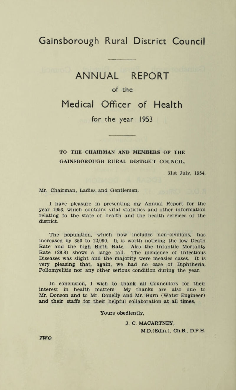 ANNUAL REPORT of the Medical Officer of Health for the year 1953 TO THE CHAIRMAN AND MEMBERS OF THE GAINSBOROUGH RURAL DISTRICT COUNCIL. 31st July, 1954. Mr. Chairman, Ladies and Gentlemen, I have pleasure in presenting my Annual Report for the year 1953, which contains vital statistics and other information relating to the state of health and the health services of the district. The population, which now includes non-civilians, has increased by 350 to 12,990. It is worth noticing the low Death Rate and the high Birth Rate. Also the Infantile Mortality Rate (28.8) shows a large fall. The incidence of Infectious Diseases was slight and the majority were measles cases. It is very pleasing that, again, we had no case of Diphtheria, Poliomyelitis nor any other serious condition during the year. In conclusion, I wish to thank all Councillors for their interest in health matters. My thanks are also due to Mr. Donson and to Mr. Donelly and Mr. Burn (Water Engineer) and their staffs for their helpful collaboration at all times. Yours obediently. TWO J. C. MACARTNEY, M.D.CEdin.), Ch.B., D.P.H.
