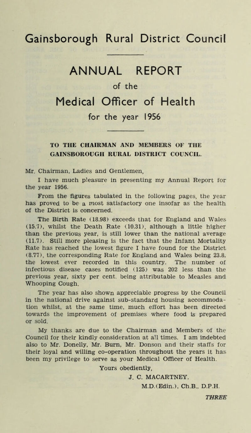 ANNUAL REPORT of the Medical Officer of Health for the year 1956 TO THE CHAIRMAN AND MEMBERS OF THE GAINSBOROUGH RURAL DISTRICT COUNCIL. Mr. Chairman, Ladies and Gentlemen, I have much pleasure in presenting my Annual Report tor the year 1956. From the figures tabulated in the following pages, the year has proved to be a most satisfactory one insofar as the health of the District is concerned. The Birth Rate (18.98) exceeds that for England and Wales (15.7) , whilst the Death Rate (10.31), although a little higher than the previous year, is still lower than the national average (11.7) . Still more pleasing is the fact that the Infant Mortality Rate has reached the lowest figure I have found for the District (8.77), the corresponding Rate for England and Wales being 23.8, the lowest ever recorded in this country. The number of infectious disease cases notified (125) was 202 less than the previous year, sixty per cent, being attributable to Measles and Whooping Cough. The year has also shown appreciable progress by the Council in the national drive against sub-standard housing accommoda- tion whilst, at the same time, much effort has been directed towards the improvement of premises where food is prepared or sold. My thanks are due to the Chairman and Members of the Council for their kindly consideration at all times. I am indebted also to Mr. Donelly, Mr. Burn, Mr. Donson and their staffs for their loyal and willing co-operation throughout the years it has been my privilege to serve as your Medical Officer of Health. Yours obediently, J. C. MACARTNEY, M.D.(Edin.), Ch.B., D.P.H. THREE
