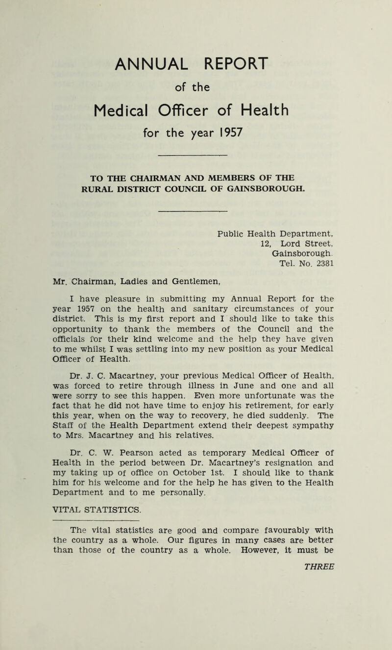 ANNUAL REPORT of the Medical Officer of Health for the year 1957 TO THE CHAIRMAN AND MEMBERS OF THE RURAL DISTRICT COUNCIL OF GAINSBOROUGH. Public Health Department, 12, Lord Street, Gainsborough. Tel. No. 2381 Mr. Chairman, Ladies and Gentlemen, I have pleasure in submitting my Annual Report for the year 1957 on the health and sanitary circumstances of your district. This is my first report and I should like to take this opportunity to thank the members of the Council and the officials for their kind welcome and the help they have given to me whilst I was settling into my new position as your Medical Officer of Health. Dr. J. C. Macartney, your previous Medical Officer of Health, was forced to retire through illness in June and one and all were sorry to see this happen. Even more unfortunate was the fact that he did not have time to enjoy his retirement, for early this year, when on the way to recovery, he died suddenly. The Staff of the Health Department extend their deepest sympathy to Mrs. Macartney and his relatives. Dr. C. W. Pearson acted as temporary Medical Officer of Health in the period between Dr. Macartney’s resignation and my taking up of office on October 1st. I should like to thank him for his welcome and for the help he has given to the Health Department and to me personally. VITAL STATISTICS. The vital statistics are good and compare favourably with the country as a whole. Our figures in many cases are better than those of the country as a whole. However, it must be THREE