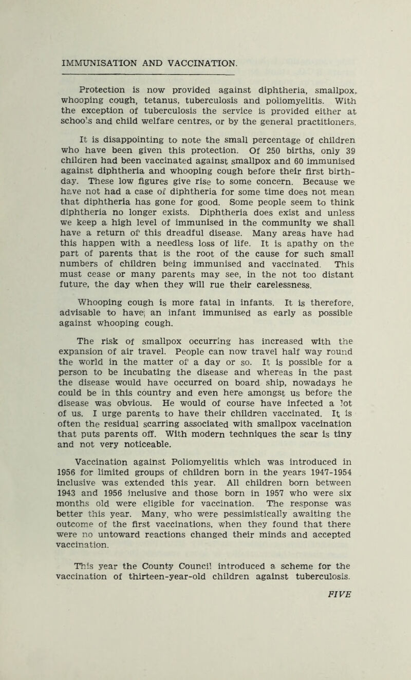 IMMUNISATION AND VACCINATION. Protection is now provided against diphtheria, smallpox, whooping cough, tetanus, tuberculosis and poliomyelitis. With the exception of tuberculosis the service is provided either at schools and child welfare centres, or by the general practitioners. It is disappointing to note the small percentage of children who have been given this protection. Of 250 births, only 39 children had been vaccinated against smallpox and 60 immunised against diphtheria and whooping cough before their first birth- day. These low figures give rise to some concern. Because we have not had a case of diphtheria for some time does not mean that diphtheria has gone for good. Some people seem to think diphtheria no longer exists. Diphtheria does exist and unless we keep a high level of immunised in the community we shall have a return of this dreadful disease. Many areas have had this happen with a needless loss of life. It is apathy on the part of parents that is the root of the cause for such small numbers of children being immunised and vaccinated. This must cease or many parents may see, in the not too distant future, the day when they will rue their carelessness. Whooping cough is more fatal in infants. It is therefore, advisable to have; an infant immunised as early as possible against whooping cough. The risk of smallpox occurring has increased with the expansion of air travel. People can now travel half way round the world in the matter of a day or so. It is possible for a person to be incubating the disease and whereas in the past the disease would have occurred on board ship, nowadays he could be in this country and even here amongst us before the disease was obvious. He would of course have infected a lot of us. I urge parents to have their children vaccinated. It is often the residual scarring associated with smallpox vaccination that puts parents off. With modern techniques the scar is tiny and not very noticeable. Vaccination against Poliomyelitis which was introduced in 1956 for limited groups of children born in the years 1947-1954 inclusive was extended this year. All children born between 1943 and 1956 inclusive and those born in 1957 who were six months old were eligible for vaccination. The response was better this year. Many, who were pessimistically awaiting the outcome of the first vaccinations, when they found that there were no untoward reactions changed their minds and accepted vaccination. This year the County Council introduced a scheme for the vaccination of thirteen-year-old children against tuberculosis. FIVE