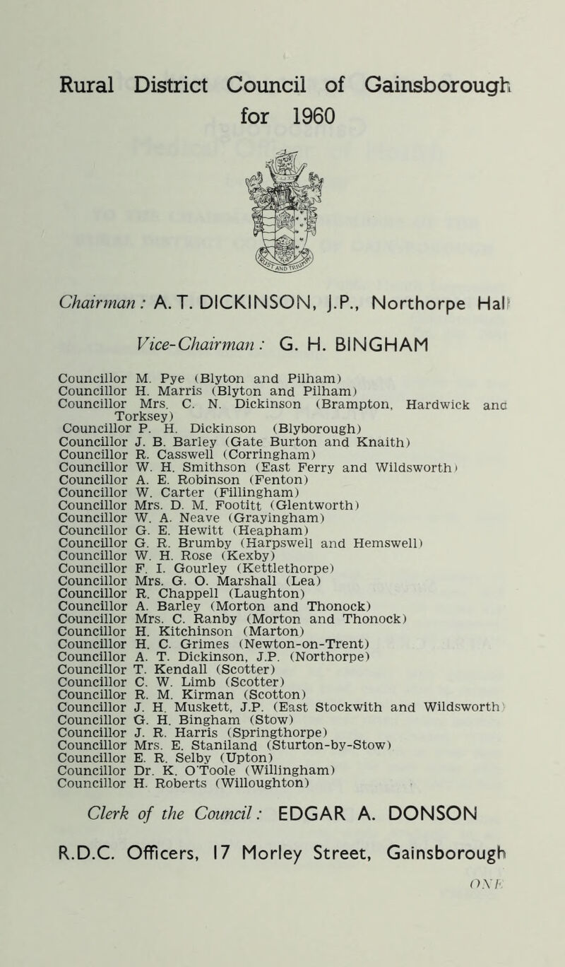 for 1960 Chairman : A. T. DICKINSON, J.P., Northorpe Hali' Vice-Chairman : G. H. BINGHAM Councillor M. Pye (Blyton and Pilham) Councillor H. Marris (Blyton and Pilham) Councillor Mrs. C. N. Dickinson (Brampton, Hardwick ano Torksey) Councillor P. H. Dickinson (Blyborough) Councillor J. B. Barley (Gate Burton and Knaith) Councillor R. Casswell (Corringham) Councillor W. H. Smithson (East Ferry and Wildsworth> Councillor A. E. Robinson (Fenton) Councillor W. Carter (Fillingham) Councillor Mrs. D. M. Footitt (Glentworth) Councillor W. A. Neave (Grayingham) Councillor G. E. Hewitt (Heapham) Councillor G. R. Brumby (Harpswell and Hemswell) Councillor W. H. Rose (Kexby) Councillor F. I. Gourley (Kettlethorpe) Councillor Mrs. G. O. Marshall (Lea) Councillor R. Chappell (Laughton) Councillor A. Barley (Morton and Thonock) Councillor Mrs. C. Ranby (Morton and Thonock) Councillor H. Kitchinson (Marton) Councillor H. C. Grimes (Newton-on-Trent) Councillor A. T. Dickinson, J.P. (Northorpe) Councillor T. Kendall (Scotter) Councillor C. W. Limb (Scotter) Councillor R. M. Kirman (Scotton) Councillor J. H. Muskett, J.P. (East Stockwith and Wildsworth Councillor G. H. Bingham (Stow) Councillor J. R. Harris (Springthorpe) Councillor Mrs. E. Staniland (Sturton-by-Stow) Councillor E. R. Selby (Upton) Councillor Dr. K. O'Toole (Willingham) Councillor H. Roberts (Willoughton) Clerk of the Council: EDGAR A. DONSON R.D.C. Officers, 17 Morley Street, Gainsborough oxi