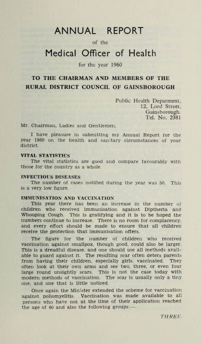 ANNUAL REPORT of the Medical Officer of Health for the year 1960 TO THE CHAIRMAN AND MEMBERS OF THE RURAL DISTRICT COUNCIL OF GAINSBOROUGH Public Health Deparment. 12, Lord Street, Gainsborough. Tel. No. 2381 Mr. Chairman, Ladies and Gentlemen, I have pleasure in submitting my Annual Report for the year 1960 on the health and sanitary circumstances of your district. VITAL STATISTICS The vital statistics are good and compare favourably with those for the country as a whole. INFECTIOUS DISEASES The number of cases notified during the year was 50. This is a very low figure. IMMUNISATION AND VACCINATION This year there has been an increase in the number of children who received immunisation against Diptheria and Whooping Cough. This is gratifying and it is to be hoped the numbers continue to increase. There is no room for complacency, and every effort should be made to ensure that all children receive the protection that immunisation offers. The figure for the number of children who received vaccination against smallpox, though good, could also be larger. This is a dreadful disease, and one should use all methods avail- able to guard against it. The resulting scar often deters parents from having their children, especially girls, vaccinated. They often look at their own arms and see two, three, or even four large round unsightly scars. This is not the case today with modern methods of vaccination. The scar is usually only a tiny one, and one that is little noticed. Once again the Minister extended the scheme for vaccination against poliomyelitis. Vaccination was made available to all persons who have not at the time of their application reached the age of 40 and also the following groups:— THREE