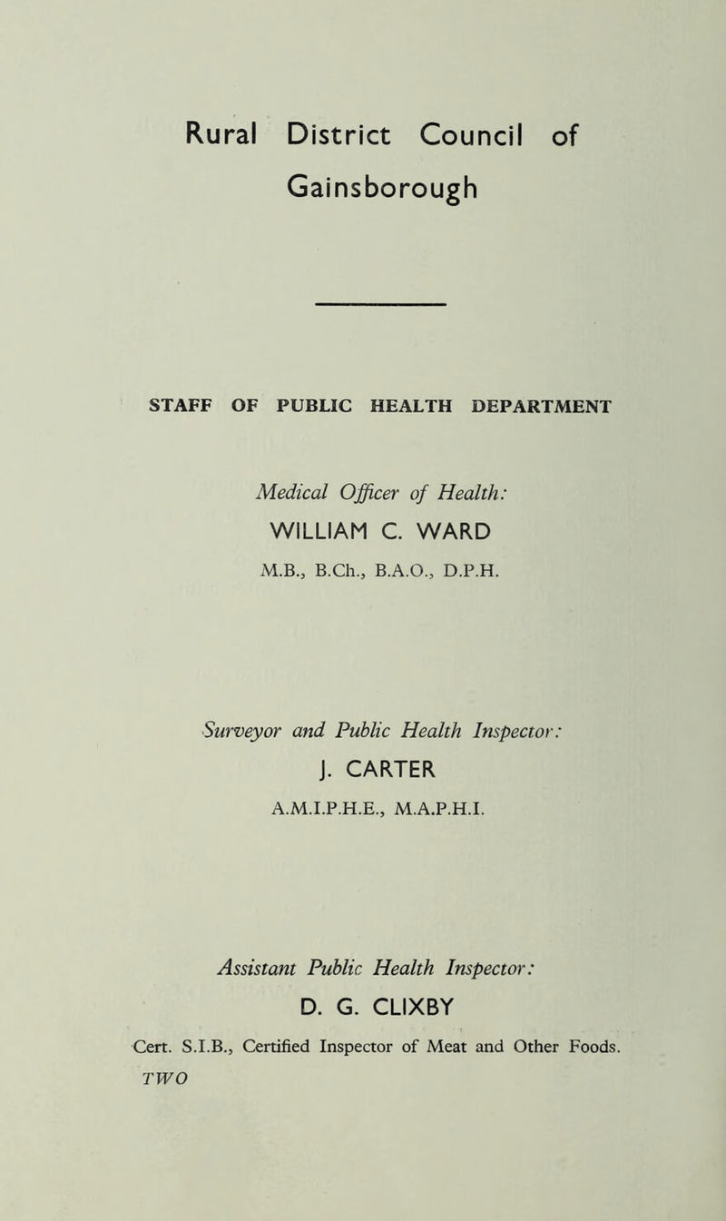 Rural District Council of Gainsborough STAFF OF PUBLIC HEALTH DEPARTMENT Medical Officer of Health: WILLIAM C. WARD M.B., B.Ch., B.A.O., D.P.H. Surveyor and Public Health Inspector: J. CARTER A.M.I.P.H.E., M.A.P.H.I. Assistant Public Health Inspector: D. G. CLIXBY Cert. S.I.B., Certified Inspector of Meat and Other Foods. TWO