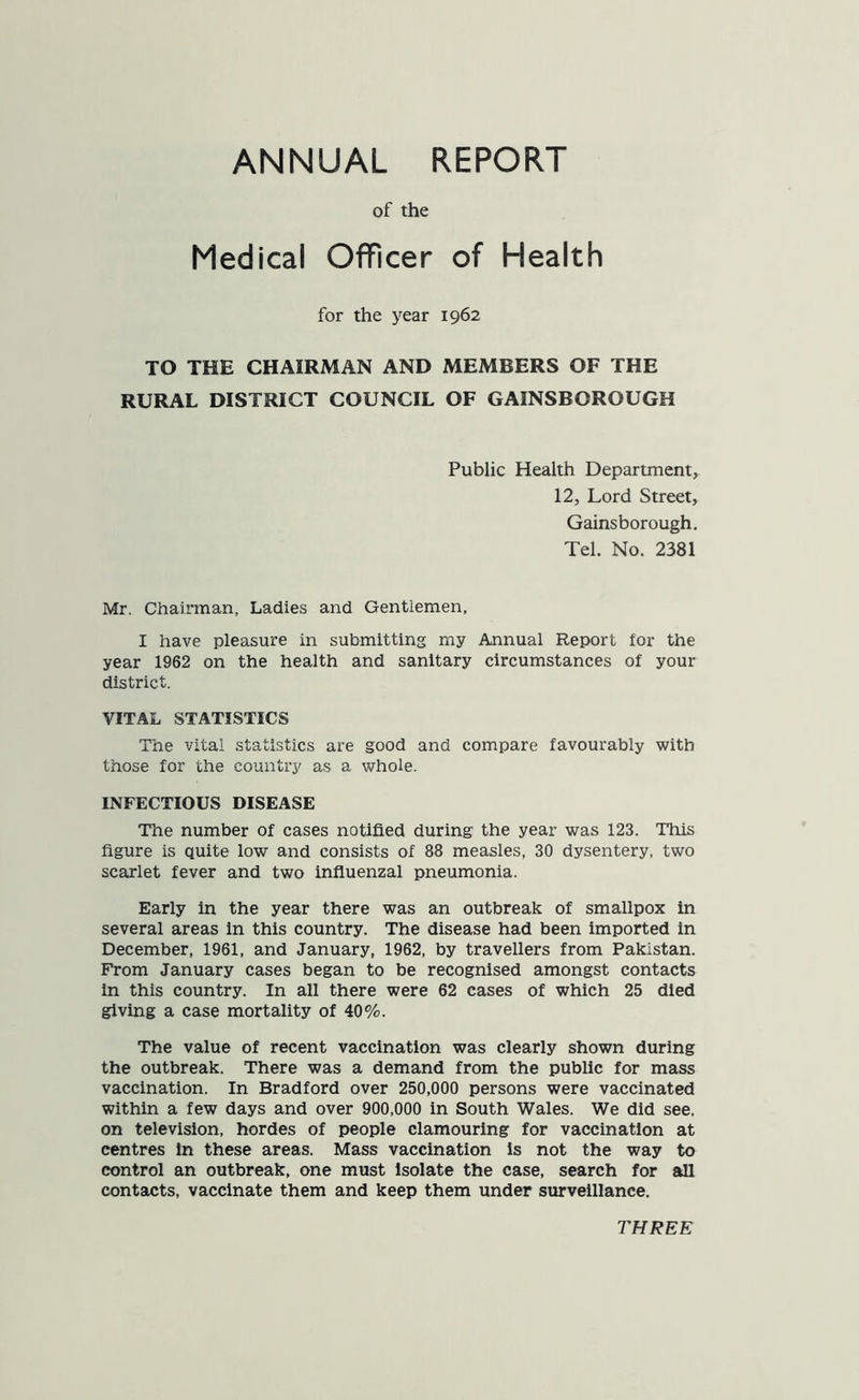 ANNUAL REPORT of the Medical Officer of Health for the year 1962 TO THE CHAIRMAN AND MEMBERS OF THE RURAL DISTRICT COUNCIL OF GAINSBOROUGH Public Health Department, 12, Lord Street, Gainsborough. Tel. No. 2381 Mr. Chairman, Ladies and Gentlemen, I have pleasure in submitting my Annual Report for the year 1962 on the health and sanitary circumstances of your district. VITAL STATISTICS The vital statistics are good and compare favourably with those for the country as a whole. INFECTIOUS DISEASE The number of cases notified during the year was 123. This figure is quite low and consists of 88 measles, 30 dysentery, two scarlet fever and two influenzal pneumonia. Early in the year there was an outbreak of smallpox in several areas in this country. The disease had been imported in December, 1961, and January, 1962, by travellers from Pakistan. From January cases began to be recognised amongst contacts in this country. In all there were 62 cases of which 25 died giving a case mortality of 40%. The value of recent vaccination was clearly shown during the outbreak. There was a demand from the public for mass vaccination. In Bradford over 250,000 persons were vaccinated within a few days and over 900,000 in South Wales. We did see, on television, hordes of people clamouring for vaccination at centres in these areas. Mass vaccination Is not the way to control an outbreak, one must isolate the case, search for all contacts, vaccinate them and keep them under surveillance. THREE