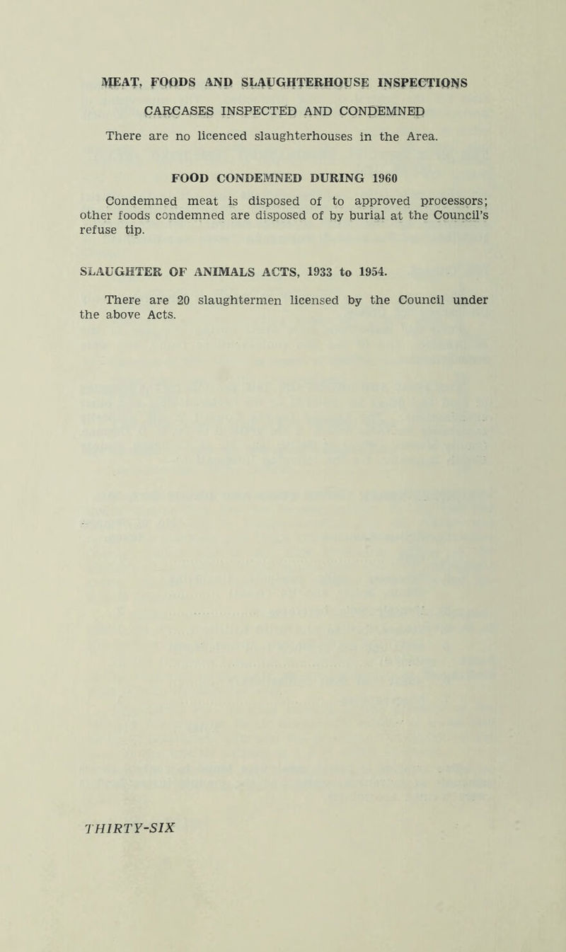 MEAT, FOODS AND SLAUGHTERHOUSE INSPECTIONS CARCASES INSPECTED AND CONDEMNED There are no licenced slaughterhouses in the Area. FOOD CONDEMNED DURING 1960 Condemned meat is disposed of to approved processors; other foods condemned are disposed of by burial at the Council’s refuse tip. SLAUGHTER OF ANIMALS ACTS, 1933 to 1954. There are 20 slaughtermen licensed by the Council under the above Acts.