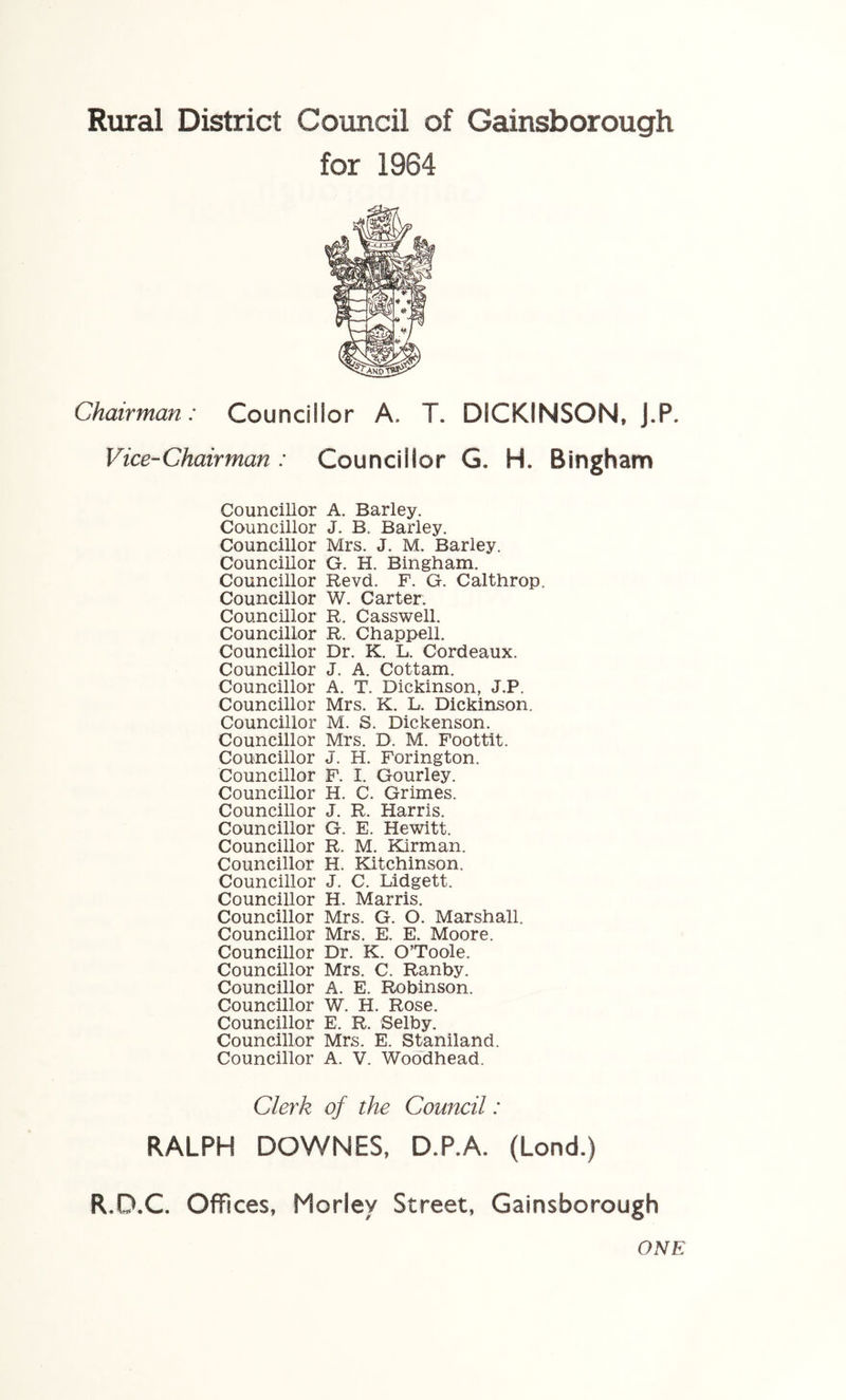 for 1964 Chairman: Councillor A. T. DICKINSON. J.P. Vice-Chairman: Councillor G. H. Bingham Councillor A. Barley. Councillor J. B. Barley. Councillor Mrs. J. M. Barley. Councillor G. H. Bingham. Councillor Revd. F. G. Calthrop. Councillor W. Carter. Councillor R. Casswell. Councillor R. Chappell. Councillor Dr. K. L. Cordeaux. Councillor J. A. Cottam. Councillor A. T. Dickinson, J.P. Councillor Mrs. K. L. Dickinson. Councillor M. S. Dickenson. Councillor Mrs. D. M. Foottit. Councillor J. H. Forington. Councillor F. I. Gourley. Councillor H. C. Grimes. Councillor J. R. Harris. Councillor G. E. Hewitt. Councillor R. M. Kirman. Councillor H. Kitchinson. Councillor J. C. Lidgett. Councillor H. Marris. Councillor Mrs. G. O. Marshall. Councillor Mrs. E. E. Moore. Councillor Dr. K. O’Toole. Councillor Mrs. C. Ranhy. Councillor A. E. Robinson. Councillor W. H. Rose. Councillor E. R. Selby. Councillor Mrs. E. Staniland. Councillor A. V. Woodhead. Clerk of the Comtcil: RALPH DOWNES, D.P.A. (Lond.) R.D.C. Offices, Morley Street, Gainsborough ONE