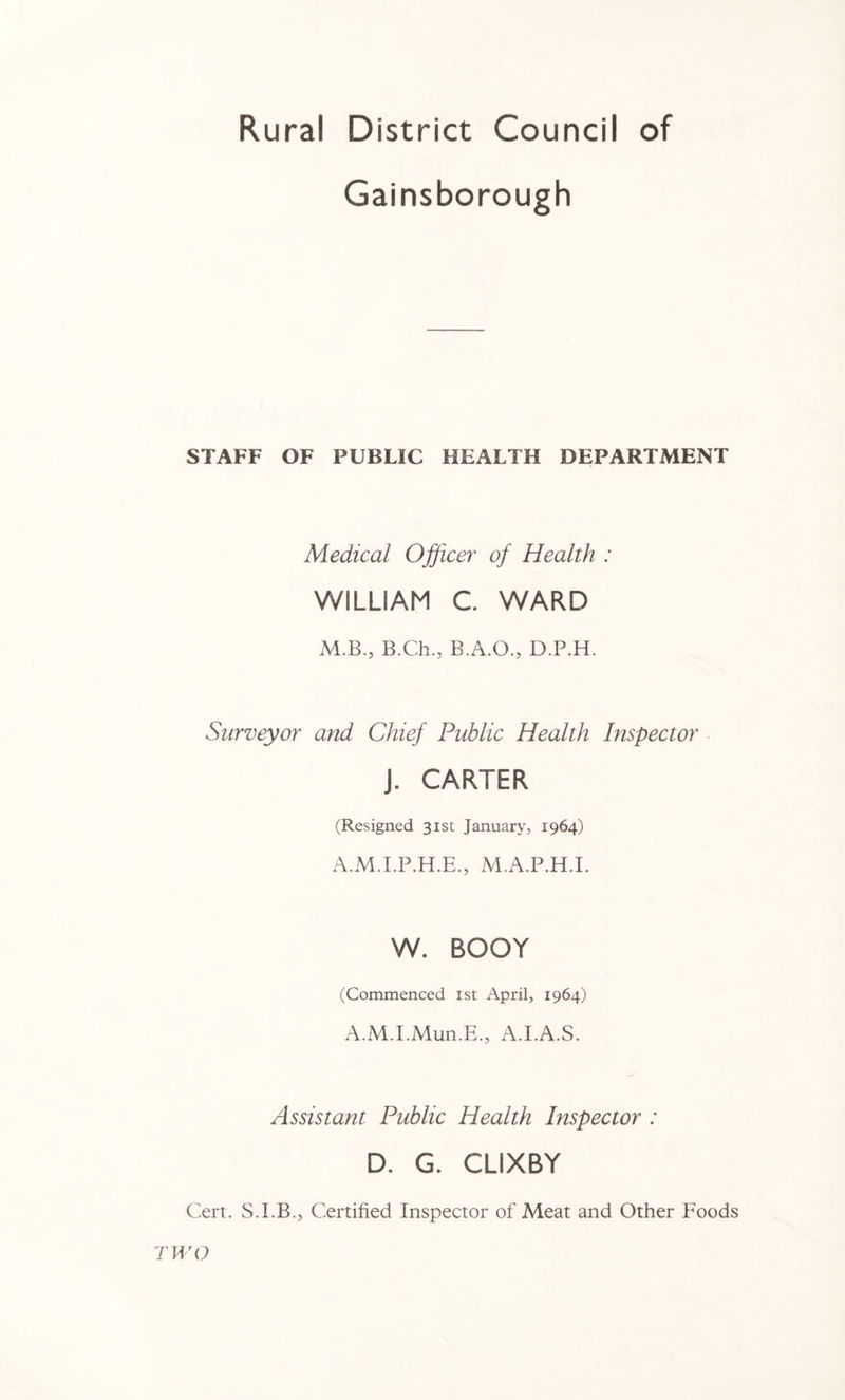 Rural District Council of Gainsborough STAFF OF PUBLIC HEALTH DEPARTMENT Medical Ojficer of Health : WILLIAM C. WARD M.B., B.Ch., B.A.O., D.P.H. Surveyor and Chief Public Health Inspector J. CARTER (Resigned 31st; January, 1964) A.M.LP.H.E., M.A.P.H.L W. BOOT (Commenced ist April, 1964) A.M.LMun.E., A.LA.S. Assistant Public Health Inspector : D. G. CLIXBY Cert. S.LB., Certified Inspector of Meat and Other Foods TWO