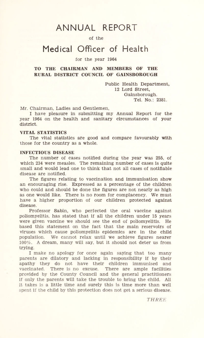 ANNUAL REPORT of the Medical Officer of Health for the year 1964 TO THE CHAIRMAN AND MEMBERS OF THE RURAL DISTRICT COUNCIL OF GAINSBOROUGH Public Health Department, 12 Lord Street, Gainsborough. Tel. No.: 2381. Mr. Chairman, Ladies and Gentlemen, I have pleasure in submitting my Annual Report for the year 1964 on the health and sanitary circumstances of your district. VITAL STATISTICS The vital statistics are good and compare favourably with those for the country as a whole. INFECTIOUS DISEASE The number of cases notified during the year was 255, of which 234 were measles. The remaining number of cases is quite small and would lead one to think that not all cases of notifiable disease are notified. The figures relating to vaccination and immunisation show an encouraging rise. Expressed as a percentage of the children who could and should be done the figures are not nearly as high as one would like. There is no room for complacency. We must have a higher proportion of our children protected against disease. Professor Sabin, who perfected the oral vaccine against poliomyelitis, has stated that if all the children under 15 years were given vaccine we should see the end of poliomyelitis. He based this statement on the fact that the main reservoirs of viruses which cause poliomyelitis epidemics are in the child population. We cannot relax until we achieve figures nearer 100%. A dream, many will say, but it should not deter us from trying. I make no apology for once again saying that too many parents are dilatory and lacking in responsibility if by their apathy they do not have their children immunised and vaccinated. There is no excuse. There are ample facilities provided by the County Council and the general practitioners if only the parents will take the trouble to bring the child. All it takes is a little time and surely this Is time more than well spent if the child by this protection does not get a serious disease. THREE