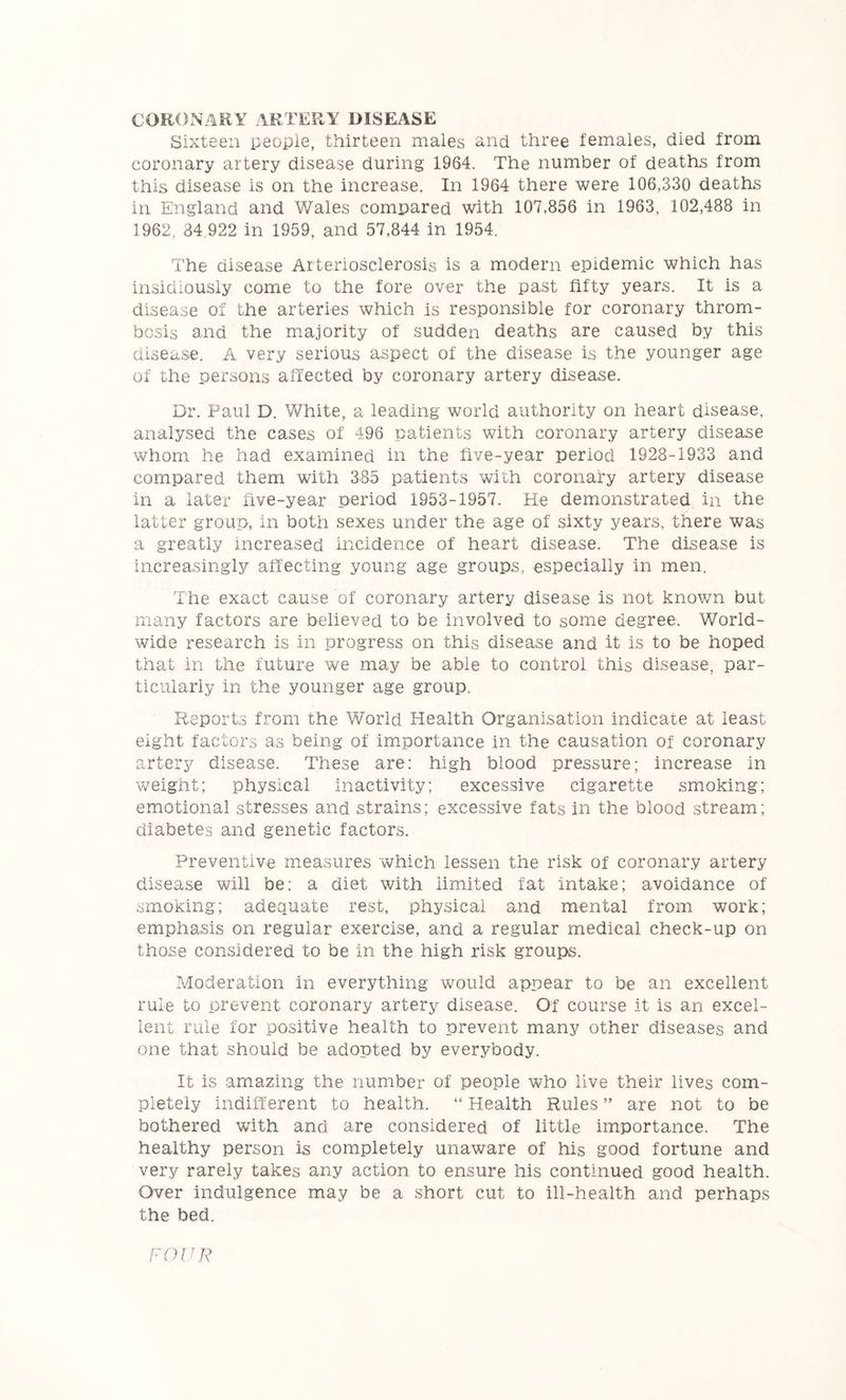 CORONARY ARTERY DISEASE Sixteen people, thirteen males and three females, died from coronary artery disease during 1964. The number of deaths from this disease is on the increase. In 1964 there were 106,330 deaths in England and ¥/ales compared with 107,856 in 1963, 102,488 in 1962, 34.922 in 1959, and 57,844 in 1954. The disease Arteriosclerosis is a modern epidemic which has insidiously come to the fore over the past fifty years. It is a disease of the arteries which is responsible for coronary throm- bosis and the m.ajority of sudden deaths are caused by this disease. A very serious aspect of the disease is the younger age of the persons affected by coronary artery disease. Dr. Paul D. White, a leading world authority on heart disease, analysed the cases of 496 patients with coronary artery disease whom he had examined in the five-year period 1928-1933 and compared them with 385 patients with coronary artery disease in a later five-year period 1953-1957. He demonstrated in the latter group, in both sexes under the age of sixty years, there was a greatly increased incidence of heart disease. The disease is increasingly affecting young age groups, especially in men. The exact cause of coronary artery disease is not known but many factors are believed to be involved to some degree. World- wide research is in progress on this disease and it is to be hoped that in the future we may be able to control this disease, par- ticularly in the younger age group. Reports from the World Health Organisation indicate at least eight factors as being of importance in the causation of coronary artery disease. These are: high blood pressure; increase in weight; physical Inactivity; excessive cigarette smoking; emotional stresses and strains; excessive fats in the blood stream; diabetes and genetic factors. Preventive measures which lessen the risk of coronary artery disease will be: a diet with limited fat intake; avoidance of smoking; adequate rest, physical and mental from work; emphasis on regular exercise, and a regular medical check-up on those considered to be in the high risk groups. Moderation in everything would appear to be an excellent rule to prevent coronary artery disease. Of course it is an excel- lent rule for positive health to prevent many other diseases and one that should be adopted by everybody. It is amazing the number of people who live their lives com- pletely indifferent to health. “ Health Rules ” are not to be bothered with and are considered of little importance. The healthy person is completely unaware of his good fortune and very rarely takes any action to ensure his continued good health. Over indulgence may be a short cut to ill-health and perhaps the bed. FOUR