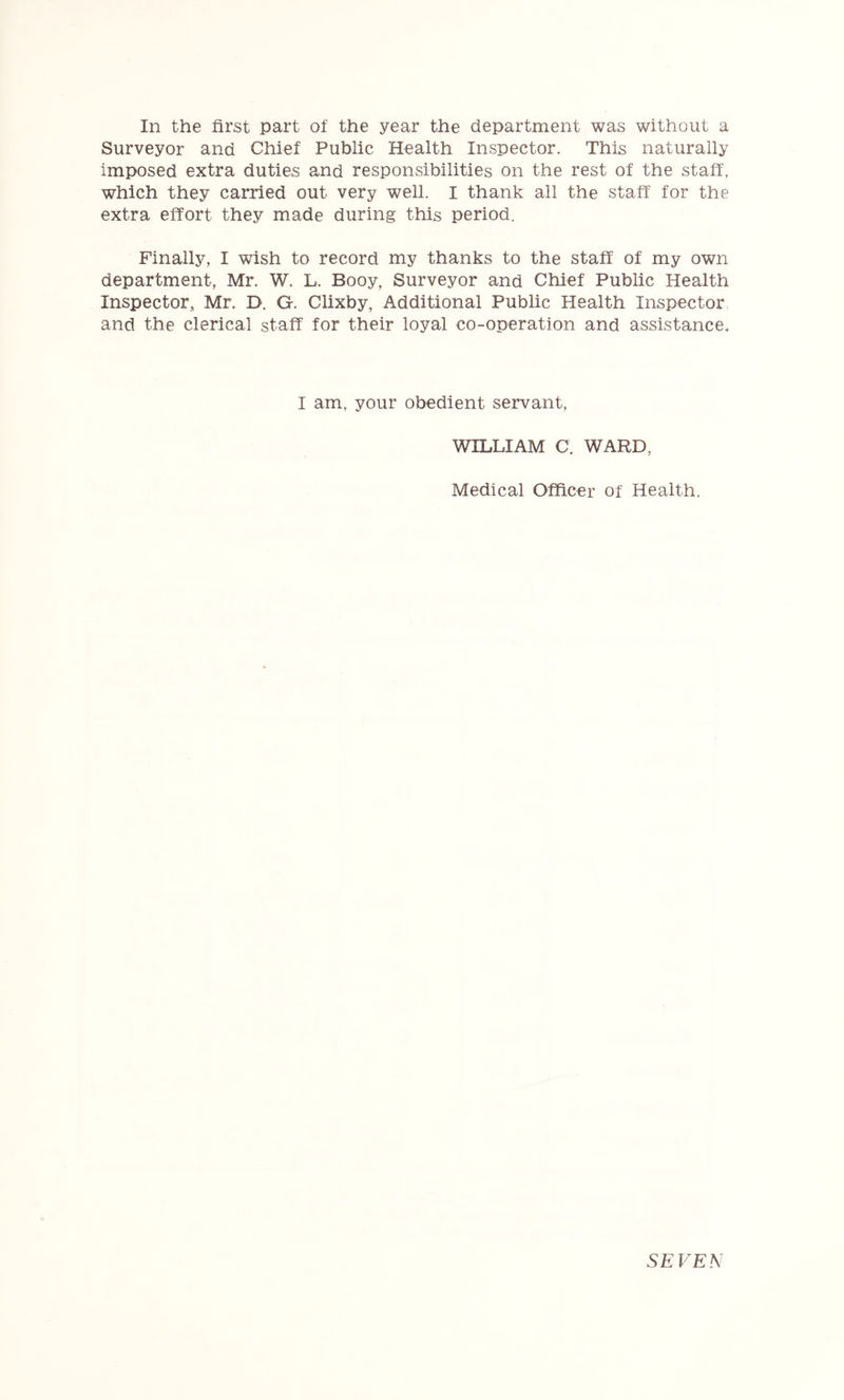 In the first part of the year the department was without a Surveyor and Chief Public Health Inspector. This naturally imposed extra duties and responsibilities on the rest of the staff, which they carried out very well. I thank all the staff for the extra effort they made during this period. Finally, I wish to record my thanks to the staff of my own department, Mr. W. L. Booy, Surveyor and Chief Public Health Inspector, Mr. D. G. Clixby, Additional Public Health Inspector and the clerical staff for their loyal co-operation and assistance. I am, your obedient servant, WILLIAM C. WARD, Medical Officer of Health. SEVEN