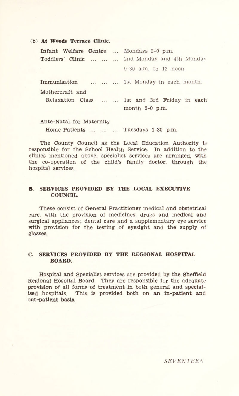 (b) At Woods Terrace Clinic. Infant Welfare Centre Toddlers’ Clinic Immunisation Mothercraft and Relaxation Class Ante-Natal for Maternity Home Patients Mondays 2-0 p.m. 2nd Monday and 4th Monday 9-30 a.m. to 12 noon. 1st Monday in each month. 1st and 3rd Friday in each month 2-0 p.m. Tuesdays 1-30 p.m. The County Council as the Local Education Authority is responsible for the School Health Service. In addition to the clinics mentioned above, specialist services are arranged, with the co-operation of the child’s family doctor, through the hospital services. B. SERVICES PROVIDED BY THE LOCAL EXECUTIVE COUNCIL. These consist of General Practitioner medical and obstetrical care, with the provision of medicines, drugs and medical and surgical appliances; dental care and a supplementary eye service with provision for the testing of eyesight and the supply of glasses. C. SERVICES PROVIDED BY THE REGIONAL HOSPITAL BOARD. Hospital and Specialist services are provided by the Sheffield Regional Hospital Board. They are responsible for the adequate provision of all forms of treatment in both general and special- ised hospitals. This is provided both on an in-patlent and out-patient basis. SEVENTEEX