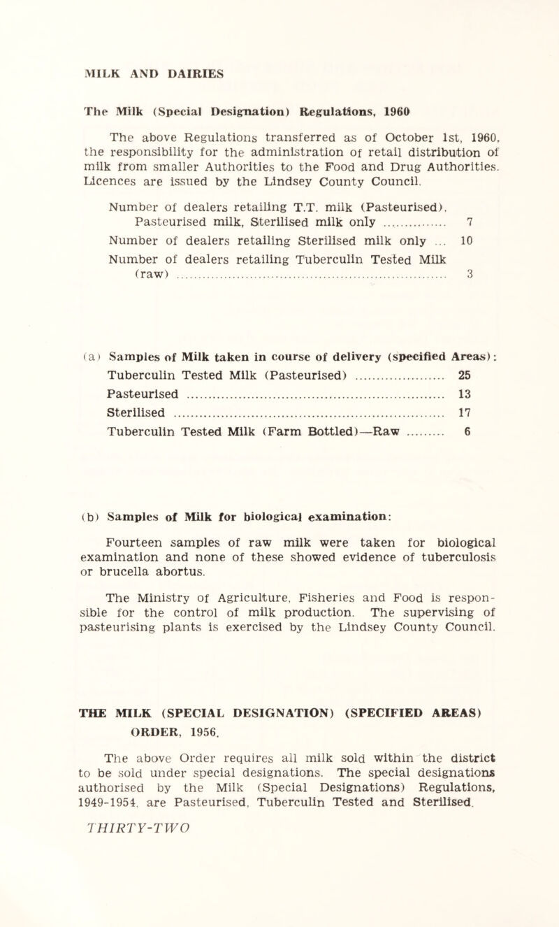 MILK AND DAIRIES The Milk (Special Designation) Regulations, 1960 The above Regulations transferred as of October 1st, 1960, the responsibility for the administration of retail distribution of milk from smaller Authorities to the Food and Drug Authorities. Licences are issued by the Lindsey County Council. Number of dealers retailing T.T. milk (Pasteurised), Pasteurised milk, Sterilised milk only 7 Number of dealers retailing Sterilised milk only ... 10 Number of dealers retailing Tuberculin Tested Milk (raw) 3 (a) Samples of Milk taken in course of delivery (specified Areas): Tuberculin Tested Milk (Pasteurised) 25 Pasteurised 13 Sterilised 17 Tuberculin Tested Milk (Farm Bottled)—Raw 6 (b) Samples of Milk for biological examination: Fourteen samples of raw milk were taken for biological examination and none of these showed evidence of tuberculosis or brucella abortus. The Ministry of Agriculture. Fisheries and Food is respon- sible for the control of milk production. The supervising of pasteurising plants is exercised by the Lindsey County Council. THE MILK (SPECIAL DESIGNATION) (SPECIFIED AREAS) ORDER, 1956. The above Order requires all milk sold within the district to be sold under special designations. The special designations authorised by the Milk (Special Designations) Regulations, 1949-1954. are Pasteurised, Tuberculin Tested and Sterilised.