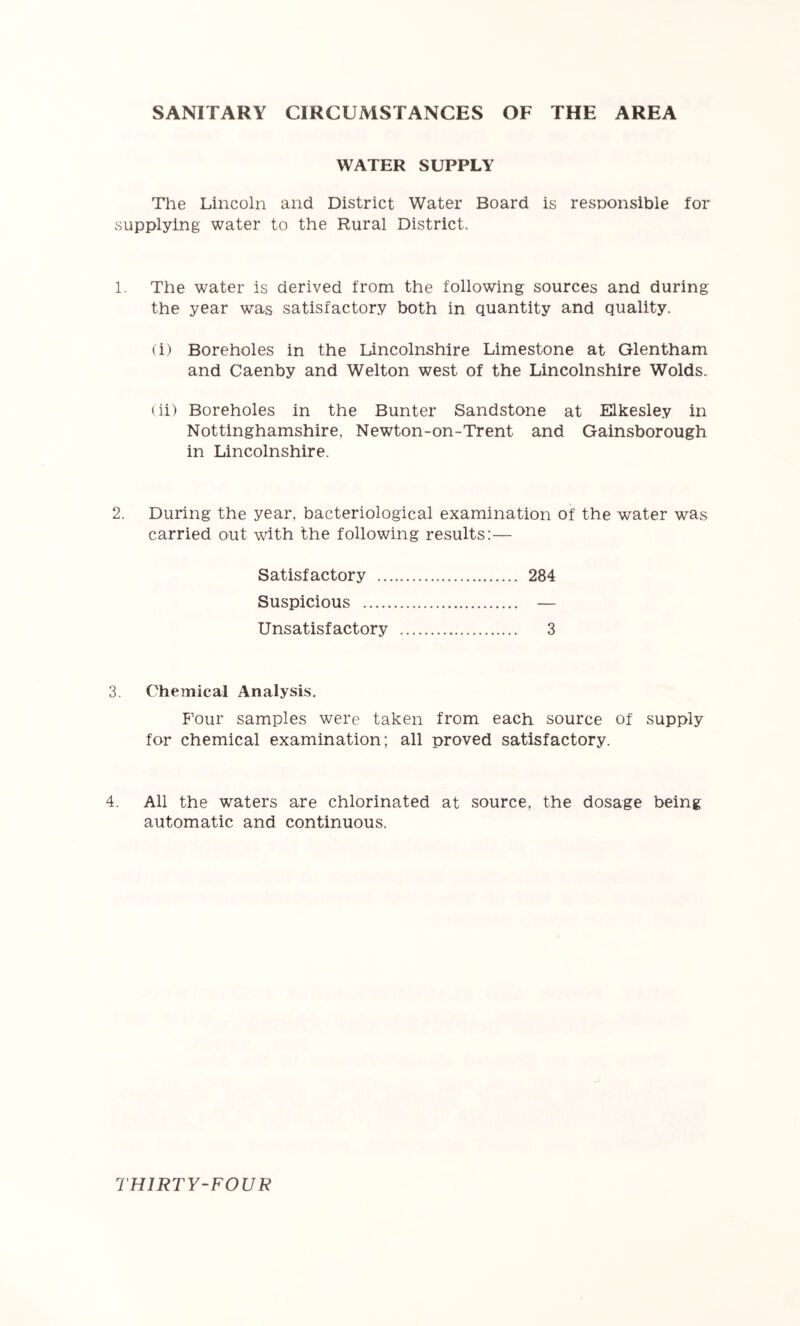 SANITARY CIRCUMSTANCES OF THE AREA WATER SUPPLY The Lincoln and District Water Board is responsible for supplying water to the Rural District. 1. The water is derived from the following sources and during the year was satisfactory both in quantity and quality. (i) Boreholes in the Lincolnshire Limestone at Glentham and Caenby and Welton west of the Lincolnshire Wolds. (ii) Boreholes in the Bunter Sandstone at Elkesley in Nottinghamshire, Newton-on-Trent and Gainsborough in Lincolnshire. 2. During the year, bacteriological examination of the water was carried out udth the following results:— Satisfactory 284 Suspicious — Unsatisfactory 3 3. Chemical Analysis. F'our samples were taken from each source of supply for chemical examination; all proved satisfactory. 4. All the waters are chlorinated at source, the dosage being automatic and continuous.