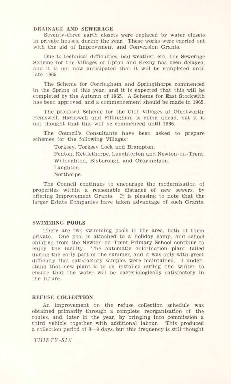 DRAINAGE AND SEWERAGE Seventy-three earth closets were replaced by water closets in private houses, during the year. These works were carried out with the aid of Improvement and Conversion Grants. Due to technical difficulties, bad weather, etc., the Sewerage Scheme for the Villages of Upton and Kexby has been delayed, and it is not now anticipated that it will be completed until late 1965. The Scheme for Corringham and Springthorpe commenced in the Spring of this year, and it is expected that this will be completed by the Autumn of 1965. A Scheme for East Stockwith has been approved, and a commencement should be made in 1965. The proposed Scheme for the Cliff Villages of Glentworth, Hemswell, Harpswell and Fillingham is going ahead, but it is not thought that this will be commenced until 1966. The Council’s Consultants have been asked to prepare schemes for the following Villages: Torksey, Torksey Lock and Brampton. Fenton, Kettlethorpe, Laughterton and Newton-on-Trent. Willoughton, Blyborough and Grayingham. Laughton. Northorpe. The Council continues to encourage the modernisation of properties within a reasonable distance of new sewers, by offering Improvement Grants. It is pleasing to note that the larger Estate Companies have taken advantage of such Grants. SWIMMING POOLS There are two swimming pools in the area, both of them private. One pool is attached to a holiday camp, and school children from the Newton-on-Trent Primary School continue to enjoy the facility. The automatic chlorination plant failed during the early part of the summer, and it was only with great difficulty that satisfactory samples were maintained. I under- stand that new plant is to be installed during the winter to ensure that the water will be bacteriologically satisfactory in the future. REFUSE COLLECTION An improvement on the refuse collection schedule was obtained primarily through a complete reorganisation of the routes, and, later in the year, by bringing into commission a third vehicle together with additional labour. This produced a collection period of 8—9 days, but this frequency is still thought THIF VY-SIX