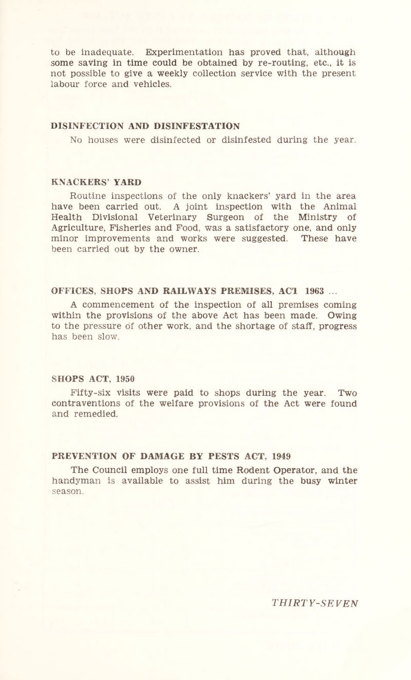 to be inadequate. Experimentation has proved that, although some saving in time could be obtained by re-routing, etc., it is not possible to give a weekly collection service with the present labour force and vehicles. DISINFECTION AND DISINFESTATION No houses were disinfected or disinfested during the year. KNxlCKERS’ YARD Routine inspections of the only knackers’ yard in the area have been carried out. A joint inspection with the Animal Health Divisional Veterinary Surgeon of the Ministry of Agriculture, Fisheries and Food, was a satisfactory one, and only minor improvements and works were suggested. These have been carried out by the owner. OFFICES, SHOPS AND RAILWAYS PREMISES, ACl 1963 ... A commencement of the inspection of all premises coming within the provisions of the above Act has been made. Owing to the pressure of other work, and the shortage of staff, progress has been slow. SHOPS ACT, 1950 Fifty-six visits were paid to shops during the year. Two contraventions of the welfare provisions of the Act were found and remedied. PREVENTION OF DAMAGE BY PESTS ACT, 1949 The Council employs one full time Rodent Operator, and the handyman is available to assist him during the busy winter season.