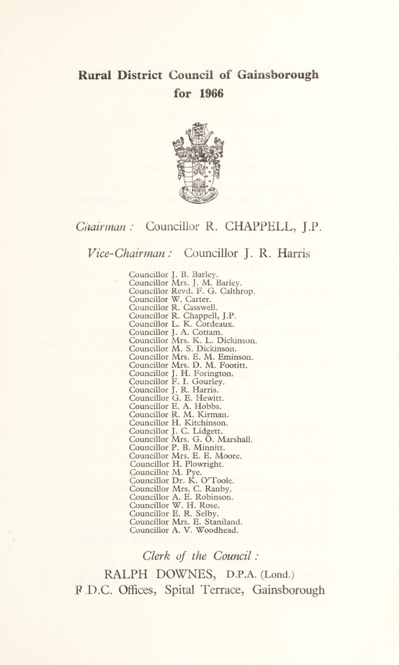 Rural District Council of Gainsborough for 1966 Chairman : Councillor R. CHAPPELL, J.P. Vice-Chairman: Councillor J. R. Harris Councillor J. B. Barley. Councillor Mrs. J. M. Barley. Councillor Revd. F. G. Calthrop. Councillor W. Carter. Councillor R. Casswell. Councillor R. Chappell, J.P. Councillor L. K. Gordeaux. Councillor J. A. Cottam. Councillor Mrs. K. L. Dickinson. Councillor M. S. Dickinson. Councillor Mrs. E. M. Eminson. Councillor Mrs. D. M. Footitt. Councillor J. H. Forington. Councillor F. I. Gourley. Councillor J. R. Harris. Councillor G. E. Hewitt. Councillor E. A. Hobbs. Councillor R. M. Kirman. Councillor H. Kitchinson. Councillor J. C. Lidgett. Councillor Mrs. G. O. Marshall. Councillor P. B. Minnitt. Councillor Mrs. E. E. Moore. Councillor H. Plowright. Councillor M. Pye. Councillor Dr. K. O’Toole. Councillor Mrs. C. Ranby. Councillor A. E. Robinson. Councillor W. H. Rose. Councillor E. R. Selby. Councillor Mrs. E. Staniland. Councillor A. V. Woodhead. Clerk of the Council: RALPH DOWNES, D.P.A. (Lond.) P ,I).C. Offices, Spital Terrace, Gainsborough