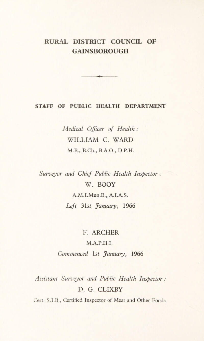 RURAL DISTRICT COUNCIL OF GAINSBOROUGH STAFF OF PUBLIC HEALTH DEPARTMENT Medical Ojficer of Health: WILLIAM C. WARD M.B., B.Ch., B.A.O., D.P.H. Surveyor and Chief Public Health Inspector : W. BODY A.M.I.Mun.E., A.LA.S. Left Mst January^ 1966 F. ARCHER M.A.P.H.I. Commenced Lr January^ 1966 Assistant Surveyor and Public Health Inspector : D. G. CLIXBY Cert. S.I.B., Certified Inspector of Meat and Other Foods