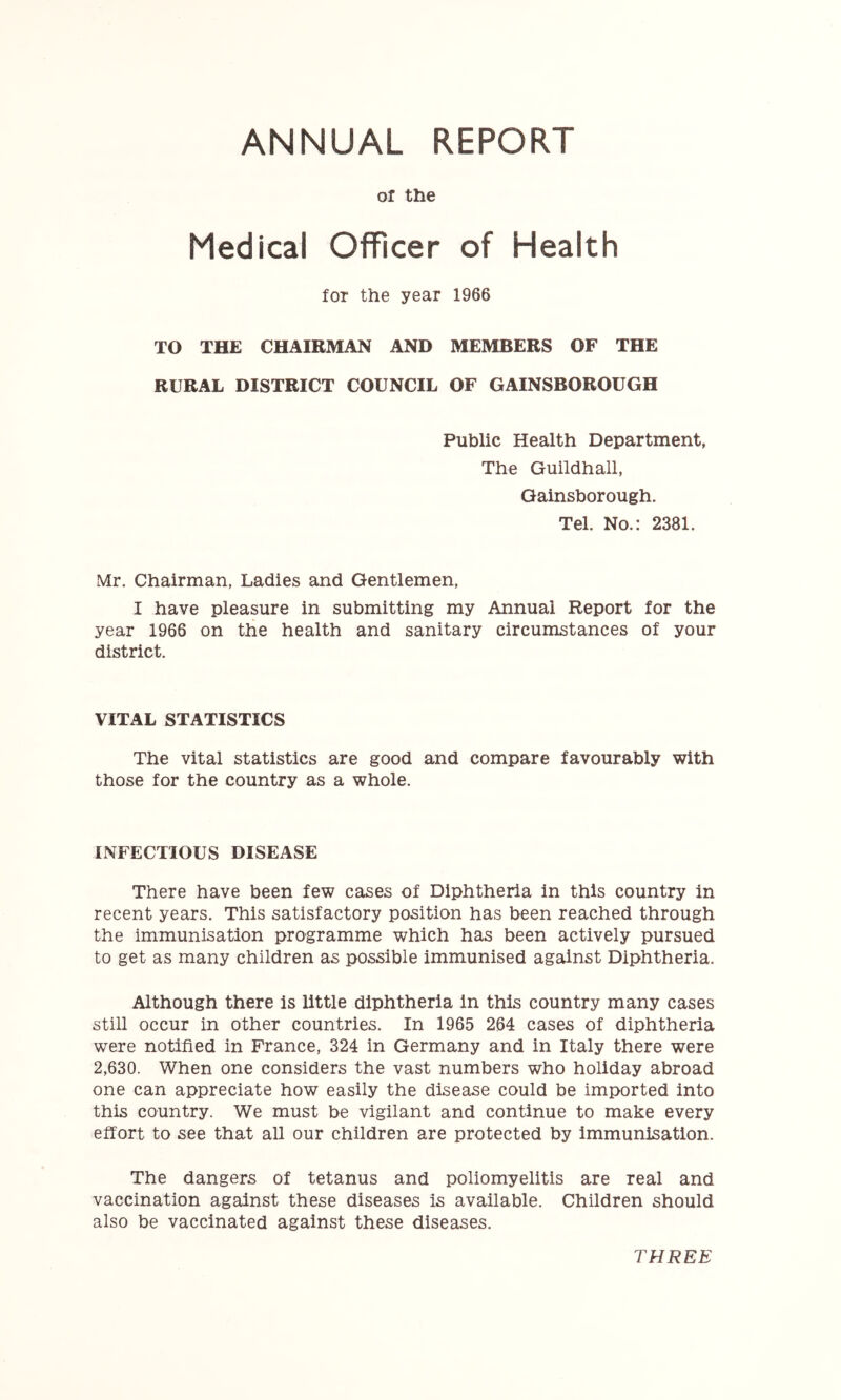ANNUAL REPORT or the Medical Officer of Health for the year 1966 TO THE CHAIRMAN AND MEMBERS OF THE RURAL DISTRICT COUNCIL OF GAINSBOROUGH Public Health Department, The Guildhall, Gainsborough. Tel. No.: 2381. Mr. Chairman, Ladies and Gentlemen, I have pleasure in submitting my Annual Report for the year 1966 on the health and sanitary circumstances of your district. VITAL STATISTICS The vital statistics are good and compare favourably with those for the country as a whole. INFECTIOUS DISEASE There have been few cases of Diphtheria in this country in recent years. This satisfactory position has been reached through the immunisation programme which has been actively pursued to get as many children as possible immunised against Diphtheria. Although there is little diphtheria in this country many cases still occur in other countries. In 1965 264 cases of diphtheria were notified in France, 324 in Germany and in Italy there were 2,630. When one considers the vast numbers who holiday abroad one can appreciate how easily the disease could be imported into this country. We must be vigilant and continue to make every effort to see that all our children are protected by immunisation. The dangers of tetanus and poliomyelitis are real and vaccination against these diseases is available. Children should also be vaccinated against these diseases. THREE
