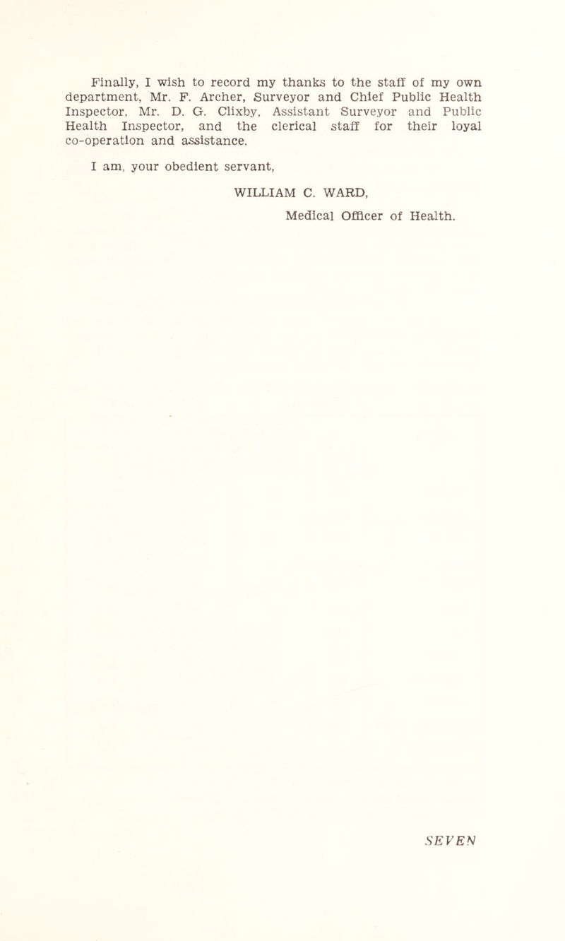 department, Mr. F. Archer, Surveyor and Chief Public Health Inspector, Mr. D. G. Clixby, Assistant Surveyor and Public Health Inspector, and the clerical staff for their loyal co-operation and assistance. I am, your obedient servant, WILLIAM C. WARD, Medical Officer of Health. SEVEl^