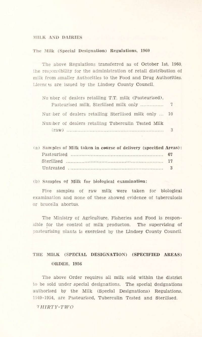 MILK AND DAIRIES The Milk (Special Designation) Regulations, 1960 The above Regulations transferred as of October 1st, 1960, the responsibility for the administration of retail distribution of milk from smaller Authorities to the Food and Drug Authorities. Licenc »s are issued by the Lindsey County Council. Nu nber of dealers retailing T.T. milk (Pasteurised), Pasteurised milk. Sterilised milk only 7 Number of dealers retailing Sterilised milk only ... 10 Number of dealers retailing Tuberculin Tested Milk (raw) 3 (a) Samples of Milk taken in course of delivery (specified Areas): Pasteurised 67 Sterilised 17 Untreated 3 (b) Samples of Milk for biological examination: Five samples of raw milk were taken for biological examination and none of these showed evidence of tuberculosis or brucella abortus. The Ministry of Agriculture, Fisheries and Food is respon- sible for the control of milk producton. The supervising of pasteurising plants is exercised by the Lindsey County Council. THE MILK (SPECIAL DESIGNATION) (SPECIFIED AREAS) ORDER, 1956 The above Order requires all milk sold within the district to be sold under special designations. The special designations authorised by the Milk (Special Designations) Regulations, 1949-1954, are Pasteurised, Tuberculin Tested and Sterilised.