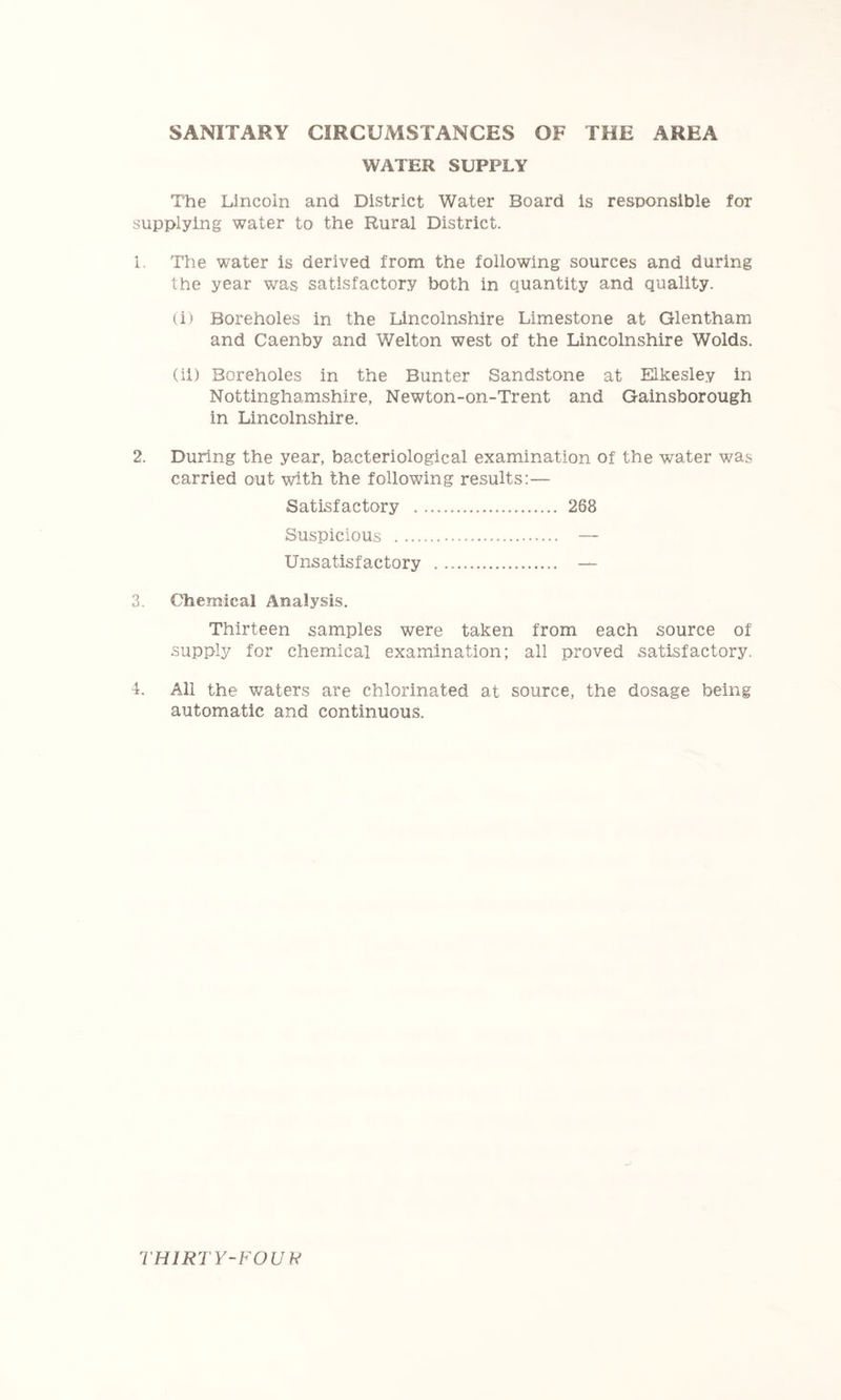SANITARY CIRCUMSTANCES OF THE AREA WATER SUPPLY The Lincoln and District Water Board is responsible for supplying water to the Rural District. 1. The water is derived from the following sources and during the year was satisfactory both in quantity and quality. (i) Boreholes in the Lincolnshire Limestone at Glentham and Caenby and Welton west of the Lincolnshire Wolds. (ii) Boreholes in the Bunter Sandstone at Elkesley in Nottinghamshire, Newton-on-Trent and Gainsborough in Lincolnshire. 2. During the year, bacteriological examination of the water was carried out with the following results:— Satisfactory 268 Suspicious — Unsatisfactory — 3. Chemical Analysis. Thirteen samples were taken from each source of supply for chemical examination; all proved satisfactory. 4. All the waters are chlorinated at source, the dosage being automatic and continuous. THlRTY-FOUh!