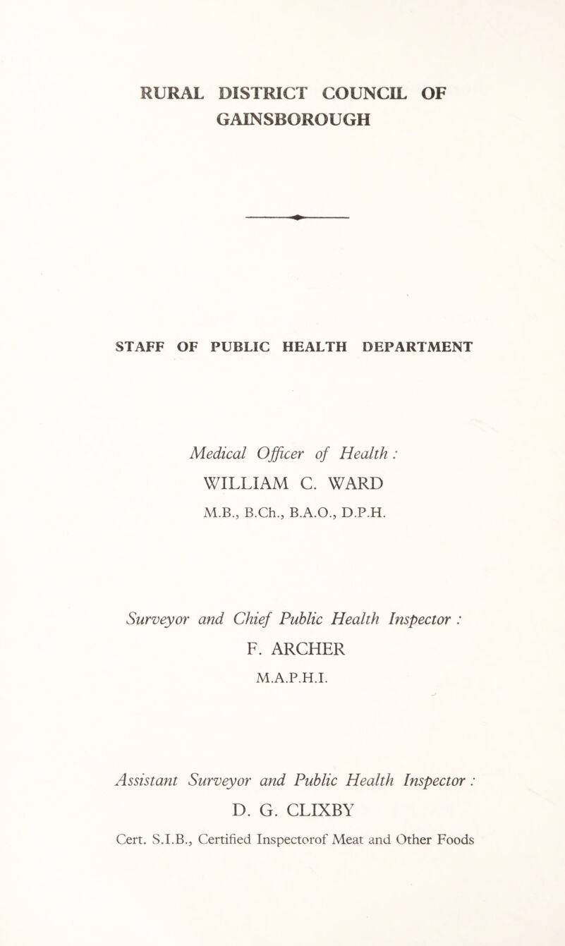 RURAL DISTRICT COUNCIL OF GAINSBOROUGH STAFF OF PUBLIC HEALTH DEPARTMENT Medical Ojficer of Health: WILLIAM C. WARD M.B., B.Ch., B.A.O., D.P.H. Surveyor and Chief Public Health Inspector : F. ARCHER M.A.P.H.I. Assistant Surveyor and Public Health Inspector: D. G. CLIXBY Cert. S.LB., Certified Inspectorof Meat and Other Foods