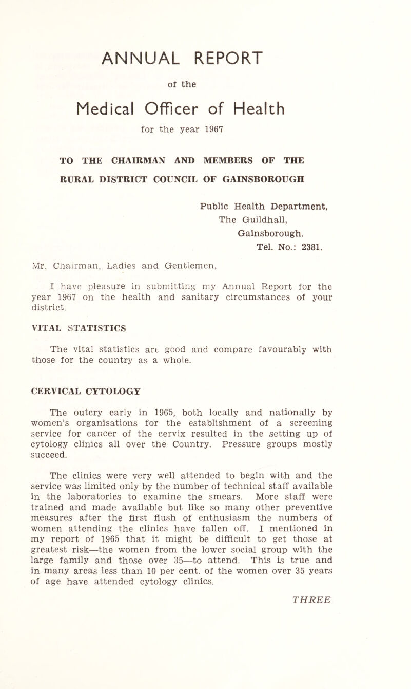 ANNUAL REPORT or the Medical Officer of Health for the year 1967 TO THE CHAIRMAN AND MEMBERS OF THE RURAL DISTRICT COUNCIL OF GAINSBOROUGH Public Health Department, The Guildhall, Gainsborough. Tel. No.: 2381. Mr. Chairman, Ladies and Gentlemen, I have pleasure in submitting my Annual Report for the year 1967 on the health and sanitary circumstances of your district. VITAL STATISTICS The vital statistics art good and compare favourably with those for the country as a whole. CERVICAL CYTOLOGY The outcry early in 1965, both locally and nationally by women’s organisations for the establishment of a screening service for cancer of the cervix resulted in the setting up of cytology clinics all over the Country. Pressure groups mostly succeed. The clinics were very well attended to begin with and the service was limited only by the number of technical staff available in the laboratories to examine the smears. More staff were trained and made available but like so many other preventive measures after the first flush of enthusiasm the numbers of women attending the clinics have fallen off. I mentioned in my report of 1965 that it might be difficult to get those at greatest risk—the women from the lower social group with the large family and those over 35—to attend. This is true and in many areas less than 10 per cent, of the women over 35 years of age have attended cytology clinics. THREE