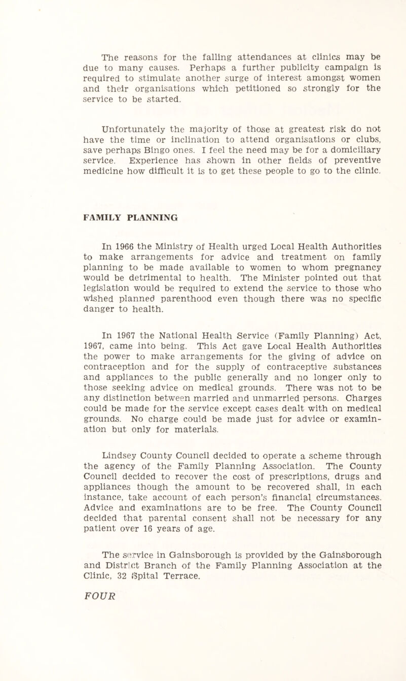 The reasons for the falling attendances at clinics may be due to many causes. Perhaps a further publicity campaign is required to stimulate another surge of interest amongst women and their organisations which petitioned so strongly for the service to be started. Unfortunately the majority of those at greatest risk do not have the time or inclination to attend organisations or clubs, save perhaps Bingo ones. I feel the need may be for a domiciliary service. Experience has shown in other fields of preventive medicine how difficult it is to get these people to go to the clinic. FAMILY PLANNING In 1966 the Ministry of Health urged Local Health Authorities to make arrangements for advice and treatment on family planning to be made available to women to whom pregnancy would be detrimental to health. The Minister pointed out that legislation would be required to extend the service to those who wished planned parenthood even though there was no specific danger to health. In 1967 the National Health Service (Family Planning) Act, 1967, came into being. This Act gave Local Health Authorities the power to make arrangements for the giving of advice on contraception and for the supply of contraceptive substances and appliances to the public generally and no longer only to those seeking advice on medical grounds. There was not to be any distinction between married and unmarried persons. Charges could be made for the service except cases dealt with on medical grounds. No charge could be made just for advice or examin- ation but only for materials. Lindsey County Council decided to operate a scheme through the agency of the Family Planning Association. The County Council decided to recover the cost of prescriptions, drugs and appliances though the amount to be recovered shall, in each instance, take account of each person’s financial circumstances. Advice and examinations are to be free. The County Council decided that parental consent shall not be necessary for any patient over 16 years of age. The snirvice in Gainsborough is provided by the Gainsborough and Distrl(5t Branch of the Family Planning Association at the Clinic, 32 8pital Terrace. FOUR