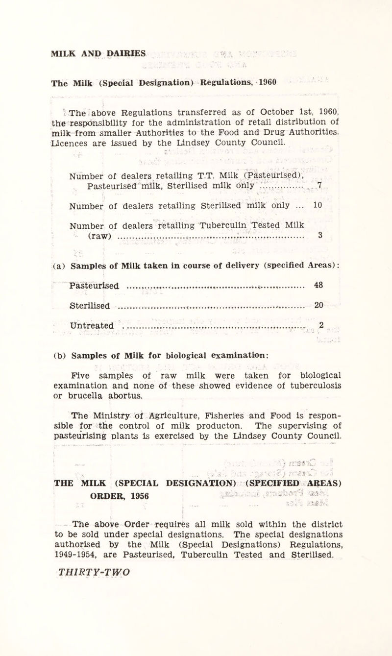 MILK AND DAIRIES The Milk (Special Designation) Regulations, 1960 1 The above Regulations transferred as of October 1st, 1960, the = responsibility for the administration of retail distribution of milk from smaller Authorities to the Food and Drug Authorities. Licences are issued by the Lindsey County Council. « 'V.»‘ vr . • »/ . Number of dealers retailing T.T. Milk (Pasteurised), Pasteurised'milk. Sterilised milk only' .7 , '.V ' ■ Number of dealers retailing Sterilised milk’ only ... 10 Number of dealers retailing Tuberculin Tested Milk - (raw) V 3 (a) Samples of Milk taken in course of delivery (specified Areas): Pasteurised 48 Sterilised * 20 Untreated 2 .L' • (b) Samples of Milk for biological examination: Five samples of raw milk were taken for biological examination and none of these showed evidence of tuberculosis or brucella abortus. The Ministry of .Agriculture, Fisheries and Food is respon- sible for the control of milk producton. The supervising of pasteurising plants is exercised by the Lindsey County Council. THE MILK (SPECIAL DESIGNATION) (SPECIFIED AREAS) ORDER, 1956 “• . ■*. .t'' iK.. ; , • .V. .... • The above Order requires all milk sold within the district to be sold under special designations. The special designations authorised by the Milk (Special Designations) Regulations, 1949-1954, are Pasteurised, Tuberculin Tested and Sterilised.