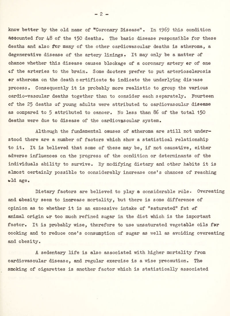 - 2 - know better by the old name of '^Coronary Disease”. In 1969 this condition ^.oooimted for 48 of the 15O deaths. The basic disease responsible for these deaths and also for many of the other cardiovascular deaths is atheroma, a degenerative disease of the artery linings. It may only be a matter of chance T/hether this disease causes blockage of a coronary artery or of one cf the arteries to the brain. Some doctors prefer to put arteriosclerosis ©r atheroma on the death c er*tificate to indicate the underlying dis3ase process. Consequently it is probably more realistic to group the various cardio-vascular deaths together than to consider each separately. Fourteen of the 25 deaths of young adults were attributed to cardiovascular disease as compared to 5 attributed to cancer. No less than 86 of the total 15O deaths were due to disease of the cardiovascular system. Although the fundamental causes of atheroma are still not under- stood there are a number of factors which show a statistical relationship to it. It is believed that some of these may be, if not causative, either adverse influences on the progress of the condition or determinants of the individuals ability to survive. By modifying dietary and other habits it is almost certainly possible to considerably increase one*s chances of reaching told age. Dietary factors are believed to play a considerable role. Overeating and obesity seem to increase mortality, but there is some difference of opinion as to whether it is an excessive intake of ”saturated” fat df animal origin or too much refined sugar in the diet which is the important factor. It is probably wise, therefore to use unsaturated vegetable oils f^r cooking and to reduce one*s consumption of sugar as well as avoiding overeating and obesity. A sedentary life is also associated with higher mortality from cardiovascular disease, and regular exercise is a wise precaution. The smoking of cigarettes is another factor which is statistically associated