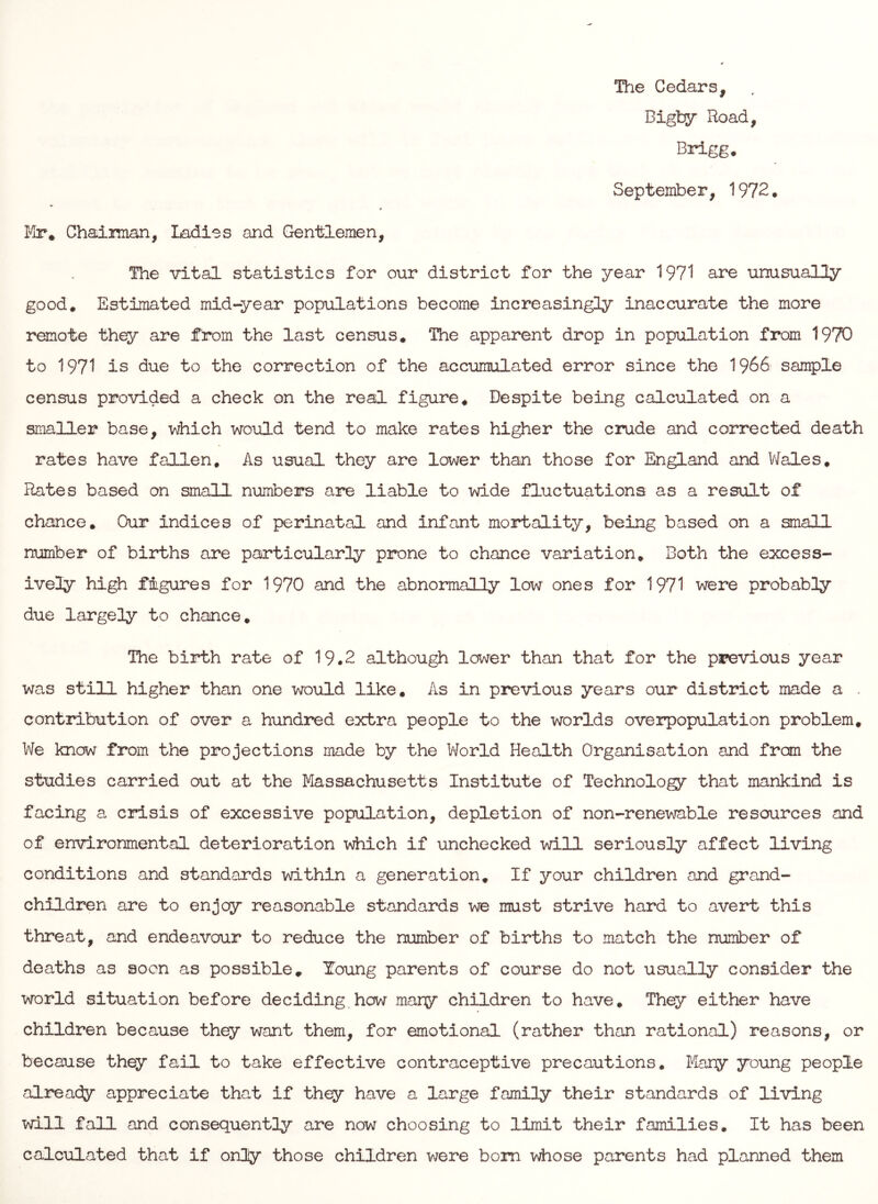 The Cedars, Bigty Road, Brigg. September, 1972, Mr* Chaiman, Ladies and Gentlemen, The vital statistics for our district for the year 1971 are unusually good* Estimated mid-year populations become increasingly inaccurate the more remote they are from the last census* The apparent drop in population from 1970 to 1971 is due to the correction of the accumulated error since the I966 sample census provided a check on the real figure* Despite being calculated on a smaller base, which would tend to make rates higher the crude and corrected death rates have fallen* As usual they are lower than those for England and Vfeles, Rates based on small numbers are liable to wide fluctuations as a result of chance* Our indices of perinatal and infant mortality, being based on a small number of births are particularly prone to chance variation. Both the excess- ively high figures for 1970 and the abnormally low ones for 1971 were probably due largel;^'’ to chance. The birth rate of 19.2 although lower than that for the pi?evious year was still higher than one would like. As in previous years our district made a . contribution of over a hundred extra people to the worlds overpopulation problem* We know from the projections made by the World Health Organisation and fran the studies carried out at the Massachusetts Institute of Technology that mankind is facing a crisis of excessive population, depletion of non-renewable resources and of environmental deterioration which if unchecked will seriously affect living conditions and standards within a generation* If your children and grand- children are to enjoy reasonable standards we must strive hard to avert this threat, and endeavour to reduce the number of births to match the number of deaths as soon as possible* Young parents of course do not usually consider the world situation before deciding.how many children to have* They either have children because they want them, for emotional (rather than rational) reasons, or because they fail to take effective contraceptive precautions. Many young people already appreciate that if they have a large family their standards of living will fall and consequentljr are now choosing to limit their families. It has been calculated that if only those children were bom whose parents had planned them