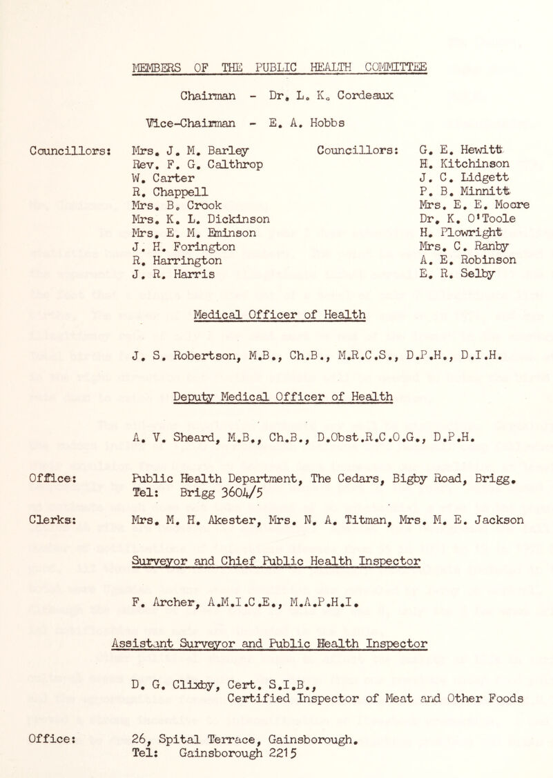 JvffiMBERS OF THE PUBLIC HEALTH COIMTTEE Councillors Office; Clerks; Office; Chairman - Dr, L« K« Gordeaux ’^ce-Chairman - E, A. Hobbs Mrs, J, M, Barley Rev. F. G, Galthrop W. Carter R. Chappell Mrs, Bo Crook Mrs, K. L. Dickinson Mrs. E. M. Ekninson J, H. Forington R. Harrington J. R. Harris Councillors: G. E, Hevdtt H. Kitchinson J. C. Lidgett P. B. Minnitt Firs. E. E. Mooare Dr. K. 0*Toole H. Plowright Mrs. C. Ranby A. E. Robinson E. R. Selby Medical Officer of Health J. S, Robertson, M,B., Ch.B., M.R.C.S., D.P.H,, D.I.H. Deputy Medical Officer of Health A. V, Sheard, M.B., Ch.B., D.Obst.R.C.O.G., D.P.H. Public Health Department, The Cedars, Bigby Road, Brigg. Tel; Brigg 3604/5 Mrs, M. H. Akester, Mrs, N, A. Titman, Mrs. M. E. Jackson Surveyor and Chief Public Health Inspector F. Archer, A.M,I.C.E,, M.A.P.H.I, Assistant Surveyor and Public Health Inspector D. G. Cllxby, Cert. S.I.B., Certified Inspector of Meat and Other Foods 26, Spital Terrace, Gainsborough, Tel; Gainsborough 2215