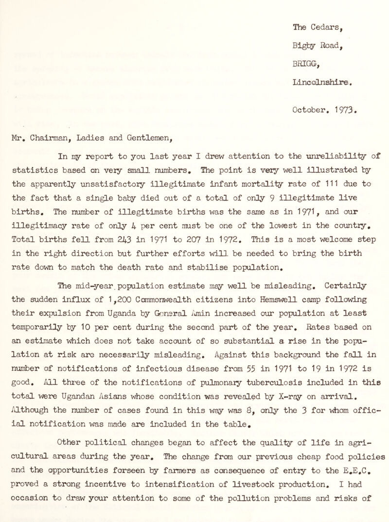 The Cedars, Bigby Road, BRIGG, Lincolnshire. October, 1973. Mr, Chairman, Ladies and Gentlemen, In ny report to you last year I drew attention to the unreliability of statistics based on veiy small numbers. The point is veiy well illustrated by the apparently unsatisfactory illegitimate infant mortality rate of 111 due to the fact that a single baby died out of a total of only 9 illegitimate live births. The number of illegitimate births was the same as in 1971, and our illegitimacy rate of only 4 per cent must be one of the lowest in the country. Total births fell from 243 in 1971 to 207 in 1972. This is a most welcome step in the right direction but further efforts will be needed to bring the birth rate down to match the death rate and stabilise population. The mid-year, population estimate may well be misleading. Certainly the sudden influx of 1,200 Conmonwealth citizens into Hemswell camp fallowing their expulsion from Uganda by G^rneral iiiiiin increased our population at least temporarily by 10 per cent during the secaid part of the year. Rates based on an estimate which does not take account of so substantial a rise in the popu- lation at risk are necessarily misleading. Against this background the fall in number of notifications of infectious disease from 55 in 1971' to 19 in 1972 is good, /ll thi*ee of the notifications of pulmonaiy tuberc\ilosis included in this total were Ugandan Asians whose condition was revealed by X-ray on arrival. Although the number of cases found in this way was 8, only the 3 for \diom offic- ial notification was made are included in the table. Other political changes began to affect the quality of life in agri- cultural areas during the year. The change from our previous cheap food policies and the opportunities forseen by farmers as ccaisequence of entiy to the E,E,C, proved a strong incentive to intensification of livestock production, I had occasion to draw your attention to some of the pollution problems and risks of