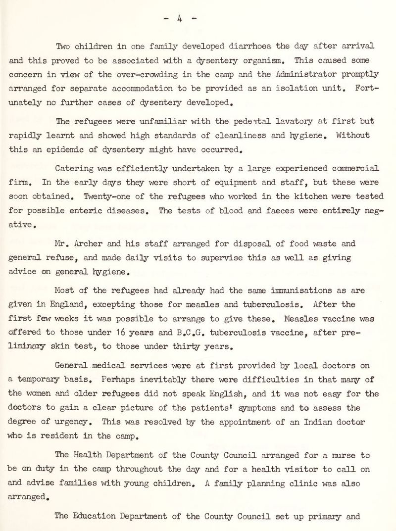 Two children in one family developed diarrhoea the day after arrival and this proved to be associated with a dysentery organism. This caused some concern in view of the overcrowding in the camp and the Administrator promptly arranged for separate accommodation to be provided as an isolation unit. Fort- unately no further cases of cfysenteiy developed. The refugees were unfamiliar with the pedeital lavatory at first but rapidly learnt and showed high standards of cleanliness and l^giene. Without this an epidemic of dysentery might have occurred. Catering was efficiently undertaken by a large experienced commercial firm. In the early days they were short of equipment and staff, but these were soon obtained. Twenty-one of the refugees who worked in the kitchen were tested for possible enteric diseases. The tests of blood and faeces were entirely neg-» ative, Mr, Archer and his staff arranged for disposal of food waste and general refuse, and made daily visits to supervise this as well as giving advice on general hygiene. Most of the refugees had alreacfy had the same immunisations as are given in England, excepting those for measles and tuberculosis. After the first few weeks it was possible to arrange to give these. Measles vaccine was offered to those under 16 years and B,C,G. tuberculosis vaccine, after pre- liminoiy skin test, to those under thitiy years. General medical services were at first provided by local doctors on a temporaiy basis. Perhaps inevitably there vmre difficulties in that mary of the women and older refugees did not speak English, and it was not easy for the doctors to gain a clear picture of the patients* q3nnptQms and to assess the degree of urgency. This was resolved by the appointment of an Indian doctor who is resident in the camp. The Health Department of the County Council arranged for a nurse to be on duty in the camp throughout the day and for a health visitor to call on and advise families with yoiing children, A family planning clinic was also arranged. The Education Department of the County Council set up primary and