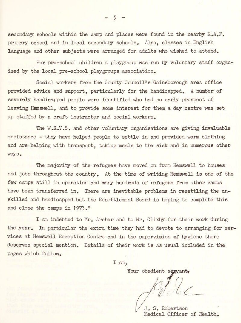 secondary schools vd.thin the camp and places were found in the nearby R.A.F. primary school and in local secondary schools. Also, classes in English language and other subjects were arranged for adults who wished to attend. For pre-school children a playgroup was run by voluntary staff organ- ised by the local pre-school playgroups association. Social workers from the County Council* s Gainsborou^ area office provided advice and support, particularly for the handicapped, A number of severely handicapped people were identified vdio had no early prospect of leaving Honswell, and to provide some interest for them a day centre was set up staffed by a craft instructor and social workers. The W.R.V.S. and other voluntary organisations are giving invaluable assistance - th^ have helped people to settle in and provided warm clothing and are helping with transport, taking meals to the sick and in numerous other ways. The majority of the refugees have moved on fi^m Hemswell to houses and jobs throughout the country. At the time of writing Hemswell is one of the few camps still in operation and many hundreds of refugees from other camps have been transferred in. There are inevitable problems in resettling the un- skilled and handicapped but the Resettlement Board is hoping to complete this and close the camps in 1973. I am indebted to Mr, Archer and to Mr. Clixby for their work during the year. In particular the extra time th^ had to devote to arranging for ser- vices at Hemswell Reception Centre and in the supervision of hygiene there deserves special mention. Details of their work is as usual included in the pages which f(allow, I am. [/ J. S, Robertson Medical Officer of Health.