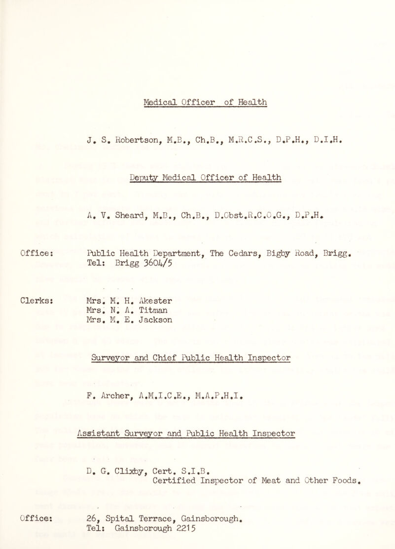 Medical Officer of Health Office: Clerks: Office: J* S. Robertson, M.B., Ch,B., M.R.C.S., D.I.H. Deputy Medical Officer of Health A. V* Sheard, M*B., Ch.B., D.Obst.R.C.O.G., D*P.H^ Public Health Department, The Cedars, Bigby Road, Brigg. Tel: Brigg 3604/5 Mrs. M. H. iikester Mrs. N. A. Titman Mrs, M, E, Jackson Surveyor and Chief Public Health Inspector F. Archer, A.M.I.C.E,, M.A.P.H.I. Assistant Surveyor and Public Health Inspector D. G. ClijdDy, Cert. S.I.B, Certified Inspector of Meat and Other Foods 26, Spital Terrace, Gainsborough, Tel: Gainsborough 2215