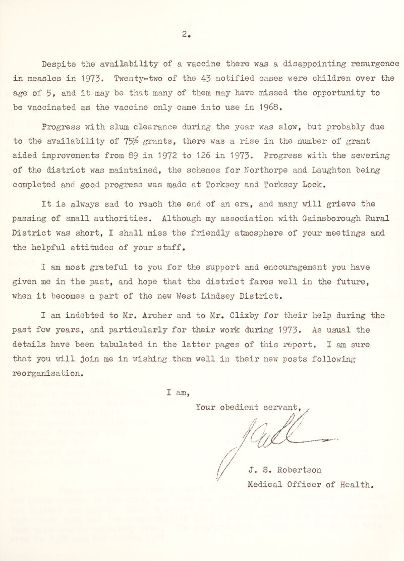 2. Despite the availability of a vaccine there was a disappointing resurgence in measles in 1975» Twenty-two of the 43 notified cases were children over the age of 5, and it may be that many of them may have missed the opportunity to be vaccinated as the vaccine only came into use in 1968. Progress with slum clearance during the year was slow, but probably due to the availability of 759^ grants, there x^as a rise in the number of grant aided improvements from 89 in 1972 to 126 in 1973. Progress with the sewering of the district was maintained, the schemes for Northorpe and Laughton being completed and good progress was made at Torksey and Torksey Lock. It is always sad to reach the end of an era, and many will grieve the passing of small authorities. Although my association with Gainsborough Rural District was short, I shall miss the friendly atmosphere of your meetings and the helpful attitudes of your staff. I am most grateful to you for the support and encouragement you have given me in the past, and hope that the district fares well in the future, when it becomes a part of the new West Lindsey District. I am indebted to Mr. Archer and to Mr. Clixby for their help duilng the past few years, and particularly for their work during 1973. As usual the details have been tabulated in the latter pages of this report, I am sure that you >n.ll join me in wishing them well in their nex7 posts following reorganisation. I am.