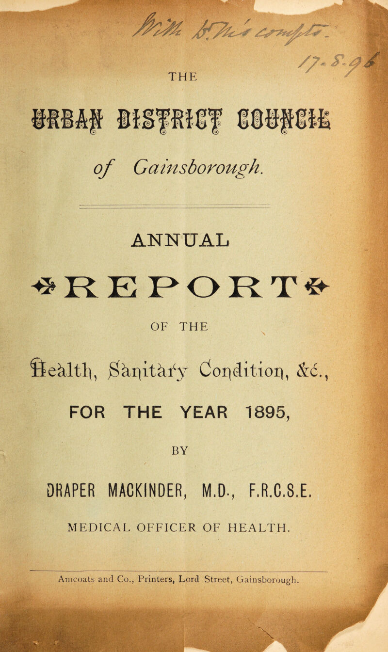 of Gainsborough. ANNUAL OF THE Sekltl), jSkqitkfy dor^ditioig &6.t FOR THE YEAR 1895, BY / \ , DRAPER MACKINDER, M.D-, F.R.C.8.E. MEDICAL OFFICER OF HEALTH.