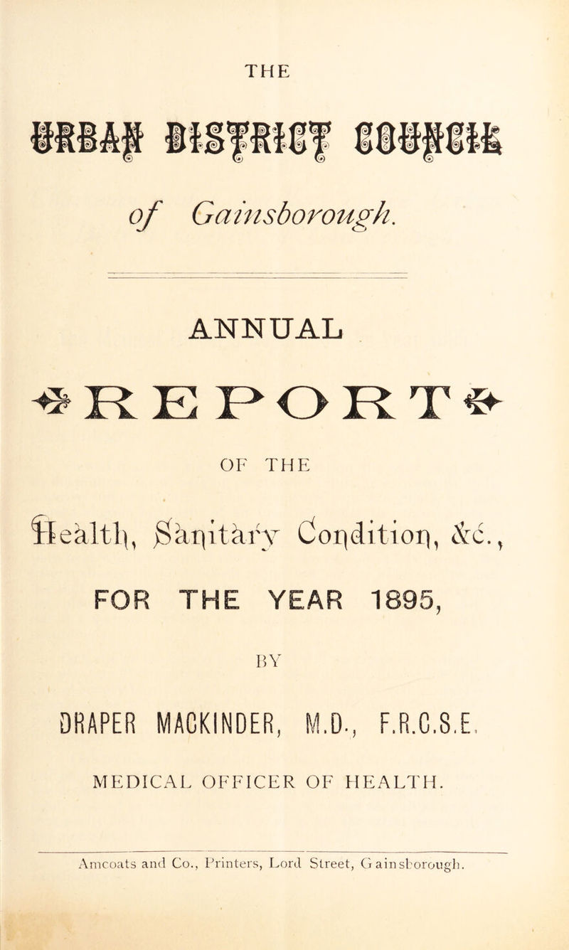 of Gainsborough. ANNUAL <* R. E E OR T & OF THE Sea lth, Bai|itar Y Condition, & FOR THE YEAR 1895, BY DRAPER MACKINDER, M.D-, F.R.C.8.E, MEDICAL OFFICER OF HEALTH. /a
