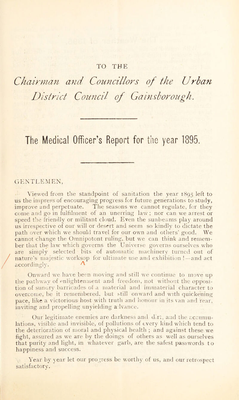 TO THE Chairman and Councillors of the Urban District Council Gainsborough. The Medical Officer’s Report for the year 1895. GENTLEMEN, Viewed from the standpoint of sanitation the year 1895 left to us the impress of encouraging progress for future generations to study, improve and perpetuate. The seasons we cannot regulate, for they come and go in fulfilment of an unerring law ; nor can we arrest or speed the friendly or militant cloud. Even the sunbeams play around us irrespective of our will or desert and seem so kindly to dictate the path over which we should travel for our own and others’ good. We cannot change the Omnipotent ruling, but we can think and remem- ber that the law which governs the Universe governs ourselves who are simply selected bits of automatic machinery turned out of nature’s majestic worksop for ultimate use and exhibition !—and act accordingly. ^ Onward we have been moving and still we continue to move up the pathway of enlightenment and freedom, not without the opposi- tion of sunary barricades of a material and immaterial character to overcome, be it remembered, but still onward and with quickening pace, like a victorious host with truth and honour in its van and rear, inviting and propelling unyielding advance. Our legitimate enemies are darkness and dirt, and the accumu- lations, visible and invisible, of pollutions of every kind which tend to the deterioration of moral and physical health ; and against these we tight, assured as we are by the doings of others as well as ourselves that purity and light, in whatever garb, are the safest passwords to happiness and success. Year by year let our progress be worthy of us, and our retrospect satisfactory.