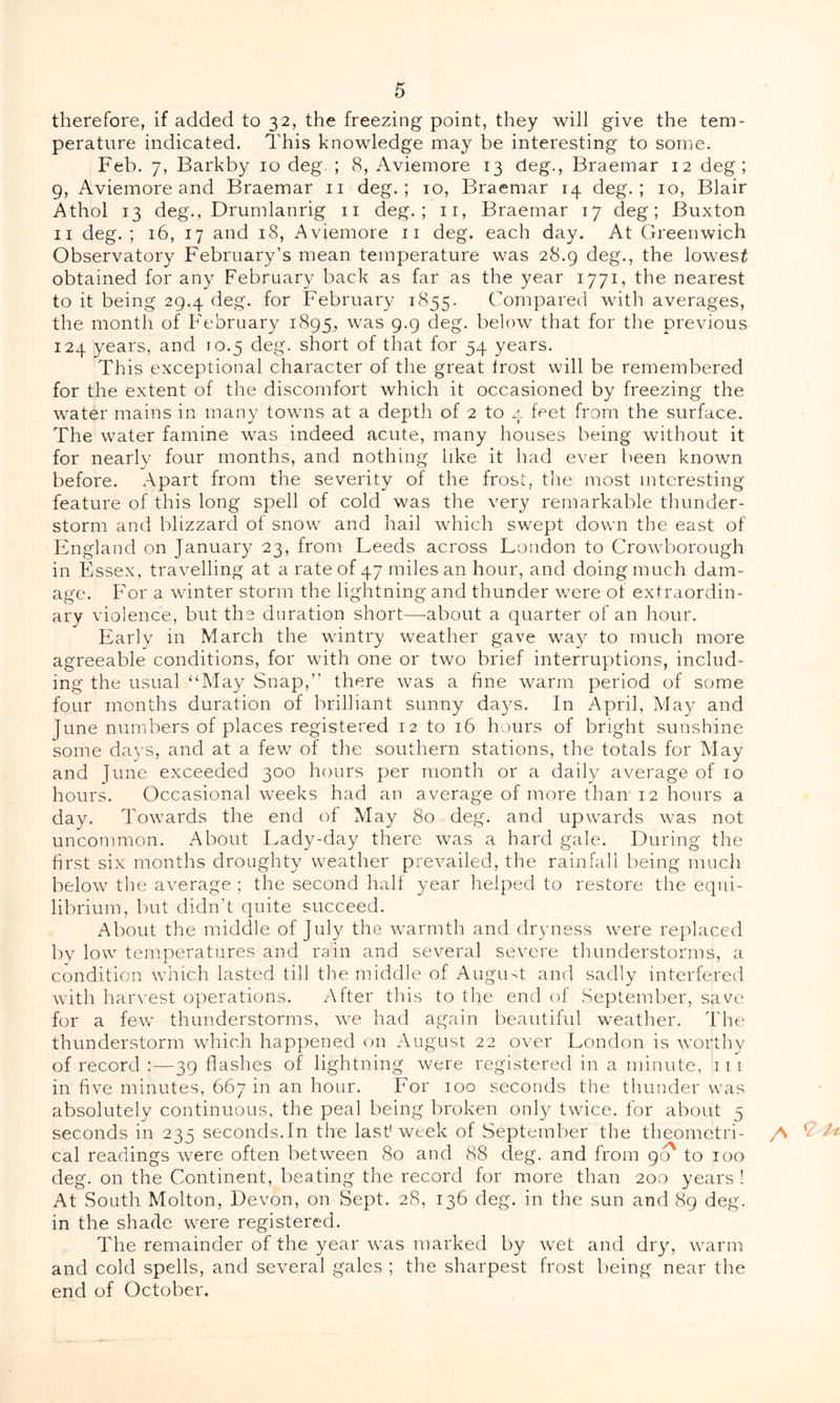 therefore, if added to 32, the freezing point, they will give the tem- perature indicated. This knowledge may be interesting to some. Feb. 7, Barkby 10 deg. ; 8, Aviemore 13 deg., Braemar 12 deg; 9, Aviemore and Braemar 11 deg.; 10, Braemar 14 deg.; 10, Blair Athol 13 deg., Drumlanrig 11 deg.; 11, Braemar 17 deg; Buxton 11 deg.; 16, 17 and 18, Aviemore 11 deg. each day. At Greenwich Observatory February’s mean temperature was 28.9 deg., the lowest obtained for any February back as far as the year 1771, the nearest to it being 29.4 deg. for February 1855. Compared with averages, the month of February 1895, was 9-9 deg. below that for the previous 124 years, and to.5 deg. short of that for 54 years. This exceptional character of the great Irost will be remembered for the extent of the discomfort which it occasioned by freezing the watbr mains in many towns at a depth of 2 to 4 feet from the surface. The water famine was indeed acute, many houses being without it for nearly four months, and nothing like it had ever been known before. Apart from the severity of the frost, the most interesting feature of this long spell of cold was the very remarkable thunder- storm and blizzard of snow and hail which swept down the east of England on January 23, from Leeds across London to Crowborough in Essex, travelling at a rate of 47 miles an hour, and doing much dam- age. For a winter storm the lightning and thunder wrere of extraordin- ary violence, but the duration short—about a quarter of an hour. Early in March the wintry weather gave way to much more agreeable conditions, for with one or two brief interruptions, includ- ing the usual “May Snap,” there was a fine warm period of some four months duration of brilliant sunny days. In April, May and June numbers of places registered 12 to 16 hours of bright sunshine some days, and at a few of the southern stations, the totals for May and June exceeded 300 hours per month or a daily average of 10 hours. Occasional weeks had an average of more than 12 hours a day. Towards the end of May 80 deg. and upwards wras not uncommon. About Lady-day there wTas a hard gale. During the first six months droughty wmather prevailed, the rainfall being much below the average ; the second hall year helped to restore the equi- librium, but didn’t quite succeed. About the middle of July the warmth and dryness were replaced by low temperatures and rain and several severe thunderstorms, a condition which lasted till the middle of August and sadly interfered wfith harvest operations. After this to the end of September, save for a fewr thunderstorms, we had again beautiful weather. The thunderstorm which happened on August 22 over London is worthy of record :—39 flashes of lightning were registered in a minute, 111 in five minutes, 667 in an hour. For 100 seconds the thunder was absolutely continuous, the peal being broken only twice, for about 5 seconds in 235 seconds.In the last1 week of September the theometri- cal readings were often between 80 and 88 deg. and from go' to 100 deg. on the Continent, beating the record for more than 200 years ! At South Molton, Devon, on Sept. 28, 136 deg. in the sun and 89 deg. in the shade were registered. The remainder of the year was marked by wet and dry, warm and cold spells, and several gales ; the sharpest frost being near the end of October.