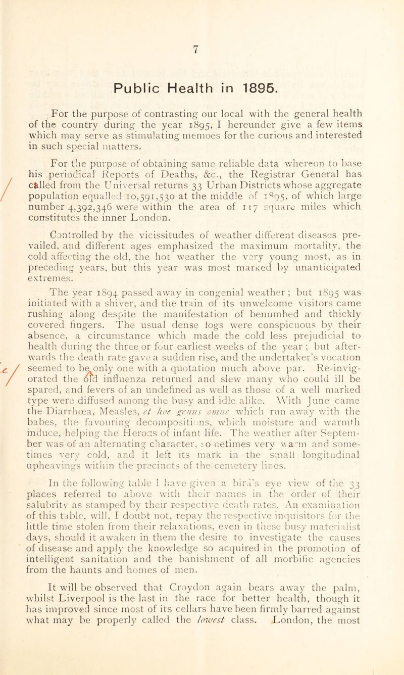 Public Health in 1895. For the purpose of contrasting our local with the general health of the country during the year 1895, I hereunder give a few items which may serve as stimulating memoes for the curious and interested in such special matters. For the purpose of obtaining same reliable data whereon to base his periodical Reports of Deaths, &c., the Registrar General has called from the Universal returns 33 Urban Districts whose aggregate population equalled 10,591,530 at the middle of 1895, of which large number 4,392,346 were within the area of 117 square miles which constitutes the inner London. Controlled by the vicissitudes of weather different diseases pre- vailed, and different ages emphasized the maximum mortality, the cold affecting the old, the hot weather the very young most, as in preceding years, but this year was most maimed by unanticipated extremes. The year 1894 passed away in congenial weather; but 1895 was initiated with a shiver, and the train of its unwelcome visitors came rushing along despite the manifestation of benumbed and thickly covered lingers. The usual dense logs were conspicuous by their absence, a circumstance which made the cold less prejudicial to health during the three or four earliest weeks of the year ; but after- wards the death rate gave a sudden rise, and the undertaker’s vocation seemed to be only one with a quotation much above par. Re-invig- orated the old influenza returned and slew many who could ill be spared, and fevers of an undefined as well as those of a well marked type were diffused among the busy and idle alike. With June came the Diarrhoea, Measles, et hoc germs omne which run away with the babes, the favouring decompositions, which moisture and warmth induce, helping the Heroes of infant life. The weather after Septem- ber was of an alternating character, 10 netimes very vann and some- times very cold, and it left its mark in the small longitudinal upheavings within the precincts of the cemetery lines. In the following table I have given a bird’s eye view of the 33 places referred to above with their names in the order of their salubrity as stamped by their respective death rates. An examination of this table, will, I doubt not, repay the respective inquisitors for the little time stolen from their relaxations, even in these busy materialist days, should it awaken in them the desire to investigate the causes of disease and apply the knowledge so acquired in the promotion of intelligent sanitation and the banishment of all morbific agencies from the haunts and homes of men. It will be observed that Croydon again bears away the palm, whilst Liverpool is the last in the race lor better health, though it has improved since most of its cellars have been firmly barred against what may be properly called the lowest class. London, the most