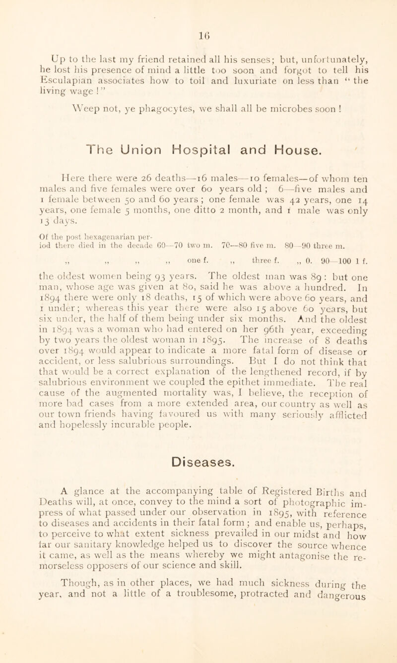 Up to the last my friend retained all his senses; but, unfortunately, he lost his presence of mind a little too soon and forgot to tell his Esculapian associates how to toil and luxuriate on less than “ the living wage ! ” Weep not, ye phagocytes, we shall all be microbes soon ! The Union Hospital and House. Here there were 26 deaths-—16 males—ro females—of whom ten males and five females were over 60 years old ; G—five males and 1 female between 50 and 60 years ; one female was 42 years, one 14 years, one female 5 months, one ditto 2 month, and 1 male was only 13 days. Of the post hexagenarian per- iod there died in the decade GO—70 two m. 70—80 five ra. 80—00 three m. ,, ,, ,, ,, one f. ,, three f. ,, 0. 90—100 1 f. the oldest women being 93 years. The oldest man was 89 : but one man, whose age was given at 80, said he was above a hundred. In 1894 Uiere were only 18 deaths, 15 of which were above 60 years, and 1 under; whereas this year there were also 15 above Go years, but six under, the half of them being under six months. And the oldest in 1894 was a woman who had entered on her 96th year, exceeding by two years the oldest woman in 1895. The increase of 8 deaths over 1894 would appear to indicate a more fatal form of disease or accident, or less salubrious surroundings. But I do not think that that would be a correct explanation of the lengthened record, if by salubrious environment we coupled the epithet immediate. The real cause of the augmented mortality was, I believe, the reception of more bad cases from a more extended area, our country as well as our town friends having favoured us with many seriously afflicted and hopelessly incurable people. Diseases. % A glance at the accompanying table of Registered Births and Deaths will, at once, convey to the mind a sort of photographic im- press of what passed under our observation in 1895, with reference to diseases and accidents in their fatal form; and enable us, perhaps, to perceive to what extent sickness prevailed in our midst and how far our sanitary knowledge helped us to discover the source whence it came, as well as the means whereby we might antagonise the re- morseless opposers of our science and skill. Though, as in other places, we had much sickness during the year, and not a little of a troublesome, protracted and dangerous