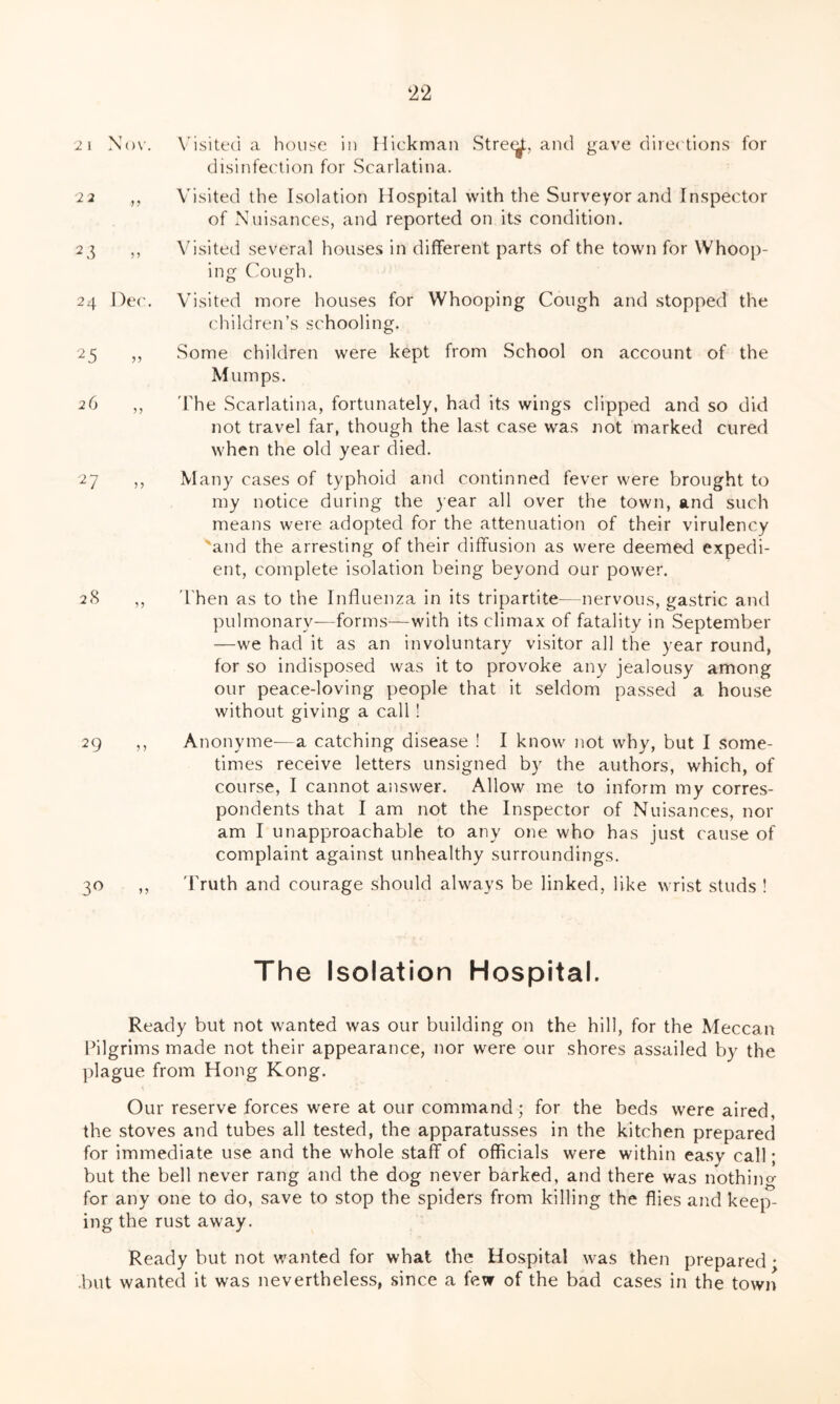 2 1 Nov. 2 2 2 3 24 Dec. 25 „ 27 „ 28 2 9 n 3° Visited a house in Hickman Street, and gave directions for disinfection for Scarlatina. Visited the Isolation Hospital with the Surveyor and Inspector of Nuisances, and reported on its condition. Visited several houses in different parts of the town for Whoop- ing Cough. Visited more houses for Whooping Cough and stopped the children’s schooling. Some children were kept from School on account of the Mumps. The Scarlatina, fortunately, had its wings clipped and so did not travel far, though the last case was not marked cured when the old year died. Many cases of typhoid and continned fever were brought to my notice during the year all over the town, and such means were adopted for the attenuation of their virulency and the arresting of their diffusion as were deemed expedi- ent, complete isolation being beyond our power. Then as to the Influenza in its tripartite—nervous, gastric and pulmonary—forms—with its climax of fatality in September —we had it as an involuntary visitor all the year round, for so indisposed was it to provoke any jealousy among our peace-loving people that it seldom passed a house without giving a call ! Anonyme—a catching disease ! I know not why, but I some- times receive letters unsigned by the authors, which, of course, I cannot answer. Allow me to inform my corres- pondents that I am not the Inspector of Nuisances, nor am I unapproachable to any one who has just cause of complaint against unhealthy surroundings. Truth and courage should always be linked, like wrist studs ! The Isolation Hospital. Ready but not wanted was our building on the hill, for the Meccan Pilgrims made not their appearance, nor were our shores assailed by the plague from Hong Kong. Our reserve forces were at our command; for the beds were aired, the stoves and tubes all tested, the apparatusses in the kitchen prepared for immediate use and the whole staff of officials were within easy call; but the bell never rang and the dog never barked, and there was nothin©- for any one to do, save to stop the spiders from killing the flies and keep- ing the rust away. Ready but not wanted for what the Hospital was then prepared • but wanted it was nevertheless, since a few of the bad cases in the town